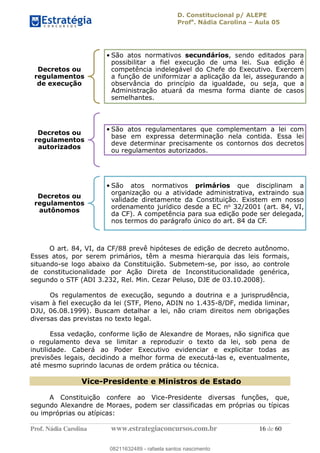 D. Constitucional p/ ALEPE
Profa
. Nádia Carolina Aula 05
Prof. Nádia Carolina www.estrategiaconcursos.com.br 16 de 60
O art. 84, VI, da CF/88 prevê hipóteses de edição de decreto autônomo.
Esses atos, por serem primários, têm a mesma hierarquia das leis formais,
situando-se logo abaixo da Constituição. Submetem-se, por isso, ao controle
de constitucionalidade por Ação Direta de Inconstitucionalidade genérica,
segundo o STF (ADI 3.232, Rel. Min. Cezar Peluso, DJE de 03.10.2008).
Os regulamentos de execução, segundo a doutrina e a jurisprudência,
visam à fiel execução da lei (STF, Pleno, ADIN no 1.435-8/DF, medida liminar,
DJU, 06.08.1999). Buscam detalhar a lei, não criam direitos nem obrigações
diversas das previstas no texto legal.
Essa vedação, conforme lição de Alexandre de Moraes, não significa que
o regulamento deva se limitar a reproduzir o texto da lei, sob pena de
inutilidade. Caberá ao Poder Executivo evidenciar e explicitar todas as
previsões legais, decidindo a melhor forma de executá-las e, eventualmente,
até mesmo suprindo lacunas de ordem prática ou técnica.
Vice-Presidente e Ministros de Estado
A Constituição confere ao Vice-Presidente diversas funções, que,
segundo Alexandre de Moraes, podem ser classificadas em próprias ou típicas
ou impróprias ou atípicas:
Decretos ou
regulamentos
de execução
São atos normativos secundários, sendo editados para
possibilitar a fiel execução de uma lei. Sua edição é
competência indelegável do Chefe do Executivo. Exercem
a função de uniformizar a aplicação da lei, assegurando a
observância do princípio da igualdade, ou seja, que a
Administração atuará da mesma forma diante de casos
semelhantes.
Decretos ou
regulamentos
autorizados
São atos regulamentares que complementam a lei com
base em expressa determinação nela contida. Essa lei
deve determinar precisamente os contornos dos decretos
ou regulamentos autorizados.
Decretos ou
regulamentos
autônomos
São atos normativos primários que disciplinam a
organização ou a atividade administrativa, extraindo sua
validade diretamente da Constituição. Existem em nosso
ordenamento jurídico desde a EC no 32/2001 (art. 84, VI,
da CF). A competência para sua edição pode ser delegada,
nos termos do parágrafo único do art. 84 da CF.
08211632489
08211632489 - rafaela santos nascimento
 
