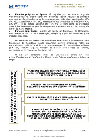 D. Constitucional p/ ALEPE
Profa
. Nádia Carolina Aula 05
Prof. Nádia Carolina www.estrategiaconcursos.com.br 17 de 60
Funções próprias ou típicas: são aquelas para as quais o cargo de
Vice-Presidente foi criado, sendo-lhe inerentes. Podem resultar de previsão
expressa da Constituição ou de lei complementar. São elas: substituição (CF,
art. 79), sucessão (CF, art. 80), participação nos Conselhos da República (CF,
art. 89, I) e de Defesa Nacional (CF, art. 91, I), bem como as eventuais
atribuições estabelecidas pela lei complementar prevista no art. 79, parágrafo
único, da Carta Magna.
Funções impróprias: funções de auxílio ao Presidente da República,
nos termos do art. 79 da Constituição, sempre que por ele convocado para
missões especiais.
Os Ministros de Estado são livremente nomeáveis e exoneráveis pelo
Presidente da República, sendo escolhidos dentre brasileiros natos ou
naturalizados, maiores de vinte e um anos e no exercício dos direitos políticos
necessariamente deverá ser brasileiro nato.
O art. 87, parágrafo único, da Constituição, arrola em lista
exemplificativa as atribuições dos Ministros de Estado, conforme a tabela a
seguir:
ATRIBUIÇÕESDOSMINISTROSDE
ESTADO(LISTAEXEMPLIFICATIVA)
PRATICAR OS ATOS PERTINENTES ÀS ATRIBUIÇÕES
QUE LHE FOREM OUTORGADAS OU DELEGADAS PELO
PRESIDENTE DA REPÚBLICA
APRESENTAR AO PRESIDENTE DA REPÚBLICA
RELATÓRIO ANUAL DE SUA GESTÃO NO MINISTÉRIO
EXPEDIR INSTRUÇÕES PARA A EXECUÇÃO DAS LEIS,
DECRETOS E REGULAMENTOS
EXERCER A ORIENTAÇÃO, COORDENAÇÃO E
SUPERVISÃO DOS ÓRGÃOS E ENTIDADES DA
ADMINISTRAÇÃO FEDERAL NA ÁREA DE SUA
COMPETÊNCIA E REFERENDAR OS ATOS E DECRETOS
ASSINADOS PELO PRESIDENTE DA REPÚBLICA
08211632489
08211632489 - rafaela santos nascimento
 
