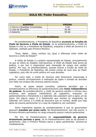 D. Constitucional p/ ALEPE
Profa
. Nádia Carolina Aula 05
Prof. Nádia Carolina www.estrategiaconcursos.com.br 1 de 60
AULA 05: Poder Executivo.
SUMÁRIO PÁGINA
1-Teoria e Questões Comentadas 1-44
2-Lista de Questões 45-58
3-Gabarito 59-60
Presidencialismo
No presidencialismo, o Presidente da República acumula as funções de
Chefe de Governo e Chefe de Estado. Já no parlamentarismo, o chefe de
Estado é o Rei ou o Presidente da República, enquanto o chefe de Governo é o
Gabinete, chefiado pelo Primeiro-Ministro.
A chefia de Estado é a própria representação do Estado, principalmente
no que se refere às relações internacionais. O chefe do Estado está acima da
política, e por isso é responsável pela nomeação de cargos sem caráter
político. Por isso, no presidencialismo, quando exerce a função de chefe de
Estado, o Presidente da República não presta contas de seus atos ao Poder
Legislativo, pois não há cunho político em suas decisões.
Por outro lado, a chefia de Governo está fortemente relacionada à
política, visando principalmente à realização de ações e tomada de decisões
com base nos anseios dos diversos setores sociais.
Assim, de posse desses conceitos, podemos perceber que o
presidencialismo se diferencia do parlamentarismo pela maior independência
de poderes. No presidencialismo, o chefe do governo escolhe e nomeia seus
ministros, sem qualquer interferência do Legislativo, enquanto no
parlamentarismo o Parlamento e o Gabinete não subsistem sem o apoio um do
outro. Em alguns casos, é o Parlamento que nomeia os integrantes do
Gabinete. Em outros, é o chefe do Executivo que os nomeia, desde que haja
apoio da maioria parlamentar (é o caso da Inglaterra, por exemplo).
Outro importante aspecto do presidencialismo é que os governantes
possuem mandato por prazo certo. No Parlamentarismo, isso não ocorre: o
Primeiro-Ministro permanece no cargo enquanto possuir maioria parlamentar.
Por fim, no Presidencialismo há responsabilidade do governo
diretamente perante o povo. Já no Parlamentarismo esta se dá perante o
parlamento: caso o Primeiro Ministro perca o apoio parlamentar, exonera-se
imediatamente.
08211632489
08211632489 - rafaela santos nascimento
 