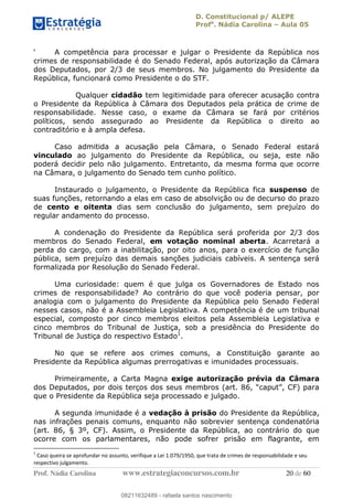 D. Constitucional p/ ALEPE
Profa
. Nádia Carolina Aula 05
Prof. Nádia Carolina www.estrategiaconcursos.com.br 20 de 60
A competência para processar e julgar o Presidente da República nos
crimes de responsabilidade é do Senado Federal, após autorização da Câmara
dos Deputados, por 2/3 de seus membros. No julgamento do Presidente da
República, funcionará como Presidente o do STF.
Qualquer cidadão tem legitimidade para oferecer acusação contra
o Presidente da República à Câmara dos Deputados pela prática de crime de
responsabilidade. Nesse caso, o exame da Câmara se fará por critérios
políticos, sendo assegurado ao Presidente da República o direito ao
contraditório e à ampla defesa.
Caso admitida a acusação pela Câmara, o Senado Federal estará
vinculado ao julgamento do Presidente da República, ou seja, este não
poderá decidir pelo não julgamento. Entretanto, da mesma forma que ocorre
na Câmara, o julgamento do Senado tem cunho político.
Instaurado o julgamento, o Presidente da República fica suspenso de
suas funções, retornando a elas em caso de absolvição ou de decurso do prazo
de cento e oitenta dias sem conclusão do julgamento, sem prejuízo do
regular andamento do processo.
A condenação do Presidente da República será proferida por 2/3 dos
membros do Senado Federal, em votação nominal aberta. Acarretará a
perda do cargo, com a inabilitação, por oito anos, para o exercício de função
pública, sem prejuízo das demais sanções judiciais cabíveis. A sentença será
formalizada por Resolução do Senado Federal.
Uma curiosidade: quem é que julga os Governadores de Estado nos
crimes de responsabilidade? Ao contrário do que você poderia pensar, por
analogia com o julgamento do Presidente da República pelo Senado Federal
nesses casos, não é a Assembleia Legislativa. A competência é de um tribunal
especial, composto por cinco membros eleitos pela Assembleia Legislativa e
cinco membros do Tribunal de Justiça, sob a presidência do Presidente do
Tribunal de Justiça do respectivo Estado1
.
No que se refere aos crimes comuns, a Constituição garante ao
Presidente da República algumas prerrogativas e imunidades processuais.
Primeiramente, a Carta Magna exige autorização prévia da Câmara
que o Presidente da República seja processado e julgado.
A segunda imunidade é a vedação à prisão do Presidente da República,
nas infrações penais comuns, enquanto não sobrevier sentença condenatória
(art. 86, § 3º, CF). Assim, o Presidente da República, ao contrário do que
ocorre com os parlamentares, não pode sofrer prisão em flagrante, em
1
Caso queira se aprofundar no assunto, verifique a Lei 1.079/1950, que trata de crimes de responsabilidade e seu
respectivo julgamento.
08211632489
08211632489 - rafaela santos nascimento
 