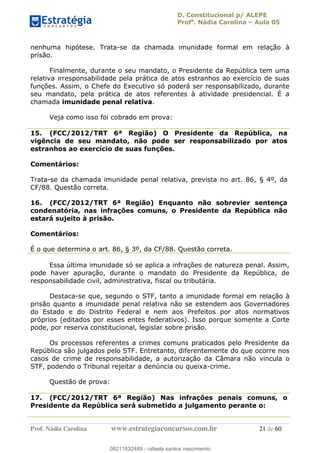 D. Constitucional p/ ALEPE
Profa
. Nádia Carolina Aula 05
Prof. Nádia Carolina www.estrategiaconcursos.com.br 21 de 60
nenhuma hipótese. Trata-se da chamada imunidade formal em relação à
prisão.
Finalmente, durante o seu mandato, o Presidente da República tem uma
relativa irresponsabilidade pela prática de atos estranhos ao exercício de suas
funções. Assim, o Chefe do Executivo só poderá ser responsabilizado, durante
seu mandato, pela prática de atos referentes à atividade presidencial. É a
chamada imunidade penal relativa.
Veja como isso foi cobrado em prova:
15. (FCC/2012/TRT 6ª Região) O Presidente da República, na
vigência de seu mandato, não pode ser responsabilizado por atos
estranhos ao exercício de suas funções.
Comentários:
Trata-se da chamada imunidade penal relativa, prevista no art. 86, § 4º, da
CF/88. Questão correta.
16. (FCC/2012/TRT 6ª Região) Enquanto não sobrevier sentença
condenatória, nas infrações comuns, o Presidente da República não
estará sujeito à prisão.
Comentários:
É o que determina o art. 86, § 3º, da CF/88. Questão correta.
Essa última imunidade só se aplica a infrações de natureza penal. Assim,
pode haver apuração, durante o mandato do Presidente da República, de
responsabilidade civil, administrativa, fiscal ou tributária.
Destaca-se que, segundo o STF, tanto a imunidade formal em relação à
prisão quanto a imunidade penal relativa não se estendem aos Governadores
do Estado e do Distrito Federal e nem aos Prefeitos por atos normativos
próprios (editados por esses entes federativos). Isso porque somente a Corte
pode, por reserva constitucional, legislar sobre prisão.
Os processos referentes a crimes comuns praticados pelo Presidente da
República são julgados pelo STF. Entretanto, diferentemente do que ocorre nos
casos de crime de responsabilidade, a autorização da Câmara não vincula o
STF, podendo o Tribunal rejeitar a denúncia ou queixa-crime.
Questão de prova:
17. (FCC/2012/TRT 6ª Região) Nas infrações penais comuns, o
Presidente da República será submetido a julgamento perante o:
08211632489
08211632489 - rafaela santos nascimento
 