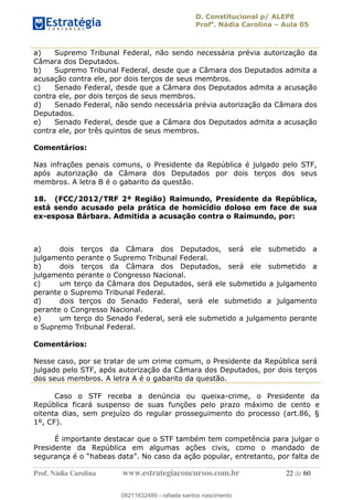 D. Constitucional p/ ALEPE
Profa
. Nádia Carolina Aula 05
Prof. Nádia Carolina www.estrategiaconcursos.com.br 22 de 60
a) Supremo Tribunal Federal, não sendo necessária prévia autorização da
Câmara dos Deputados.
b) Supremo Tribunal Federal, desde que a Câmara dos Deputados admita a
acusação contra ele, por dois terços de seus membros.
c) Senado Federal, desde que a Câmara dos Deputados admita a acusação
contra ele, por dois terços de seus membros.
d) Senado Federal, não sendo necessária prévia autorização da Câmara dos
Deputados.
e) Senado Federal, desde que a Câmara dos Deputados admita a acusação
contra ele, por três quintos de seus membros.
Comentários:
Nas infrações penais comuns, o Presidente da República é julgado pelo STF,
após autorização da Câmara dos Deputados por dois terços dos seus
membros. A letra B é o gabarito da questão.
18. (FCC/2012/TRF 2ª Região) Raimundo, Presidente da República,
está sendo acusado pela prática de homicídio doloso em face de sua
ex-esposa Bárbara. Admitida a acusação contra o Raimundo, por:
a) dois terços da Câmara dos Deputados, será ele submetido a
julgamento perante o Supremo Tribunal Federal.
b) dois terços da Câmara dos Deputados, será ele submetido a
julgamento perante o Congresso Nacional.
c) um terço da Câmara dos Deputados, será ele submetido a julgamento
perante o Supremo Tribunal Federal.
d) dois terços do Senado Federal, será ele submetido a julgamento
perante o Congresso Nacional.
e) um terço do Senado Federal, será ele submetido a julgamento perante
o Supremo Tribunal Federal.
Comentários:
Nesse caso, por se tratar de um crime comum, o Presidente da República será
julgado pelo STF, após autorização da Câmara dos Deputados, por dois terços
dos seus membros. A letra A é o gabarito da questão.
Caso o STF receba a denúncia ou queixa-crime, o Presidente da
República ficará suspenso de suas funções pelo prazo máximo de cento e
oitenta dias, sem prejuízo do regular prosseguimento do processo (art.86, §
1º, CF).
É importante destacar que o STF também tem competência para julgar o
Presidente da República em algumas ações civis, como o mandado de
08211632489
08211632489 - rafaela santos nascimento
 