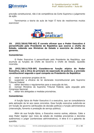 D. Constitucional p/ ALEPE
Profa
. Nádia Carolina Aula 05
Prof. Nádia Carolina www.estrategiaconcursos.com.br 23 de 60
previsão constitucional, não é de competência da Corte Suprema o julgamento
da ação.
Terminamos a teoria da aula de hoje! É hora de resolvermos muitos
exercícios!
19. (FCC/2010/TRE-AC) É correto afirmar que o Poder Executivo é
personificado pelo Presidente da República que exerce a chefia de
Estado, cabendo aos Ministros de Estado o exercício da chefia de
governo.
Comentários:
O Poder Executivo é personificado pelo Presidente da República, que
acumula as funções de Chefe de Governo e Chefe de Estado. Questão
incorreta.
20. (FCC/2011/TCE-SP) Considera-se função atípica do Poder
Executivo, sob a ótica do princípio da separação de poderes, a previsão
constitucional segundo a qual compete ao Presidente da República:
a) vetar e sancionar projetos de lei.
b) suspender a eficácia de lei declarada inconstitucional pelo Supremo
Tribunal Federal.
c) editar decretos e regulamentos para a execução de leis.
d) nomear Ministros do Supremo Tribunal Federal, após arguição pelo
Congresso Nacional.
e) editar leis delegadas e medidas provisórias.
Comentários:
A função típica do Poder Executivo é a executiva, que se consubstancia
pela aplicação da lei aos casos concretos. Essa função executiva subdivide-se
em função de governo (atribuições de decisão política) e função administrativa
(intervenção, fomento e prestação de serviço público).
Além de sua função típica, o Executivo exerce outras, atípicas. Cabe a
esse Poder legislar (por meio da edição de medidas provisórias e decretos
autônomos) e julgar (contencioso administrativo). A letra E é o gabarito da
questão.
08211632489
08211632489 - rafaela santos nascimento
 