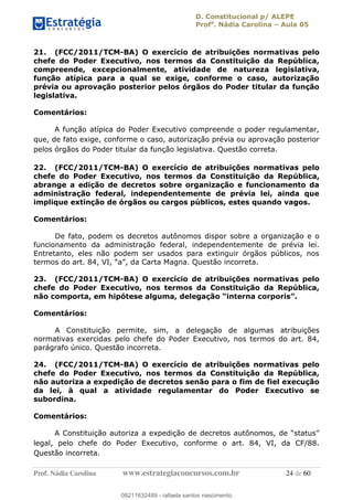 D. Constitucional p/ ALEPE
Profa
. Nádia Carolina Aula 05
Prof. Nádia Carolina www.estrategiaconcursos.com.br 24 de 60
21. (FCC/2011/TCM-BA) O exercício de atribuições normativas pelo
chefe do Poder Executivo, nos termos da Constituição da República,
compreende, excepcionalmente, atividade de natureza legislativa,
função atípica para a qual se exige, conforme o caso, autorização
prévia ou aprovação posterior pelos órgãos do Poder titular da função
legislativa.
Comentários:
A função atípica do Poder Executivo compreende o poder regulamentar,
que, de fato exige, conforme o caso, autorização prévia ou aprovação posterior
pelos órgãos do Poder titular da função legislativa. Questão correta.
22. (FCC/2011/TCM-BA) O exercício de atribuições normativas pelo
chefe do Poder Executivo, nos termos da Constituição da República,
abrange a edição de decretos sobre organização e funcionamento da
administração federal, independentemente de prévia lei, ainda que
implique extinção de órgãos ou cargos públicos, estes quando vagos.
Comentários:
De fato, podem os decretos autônomos dispor sobre a organização e o
funcionamento da administração federal, independentemente de prévia lei.
Entretanto, eles não podem ser usados para extinguir órgãos públicos, nos
23. (FCC/2011/TCM-BA) O exercício de atribuições normativas pelo
chefe do Poder Executivo, nos termos da Constituição da República,
Comentários:
A Constituição permite, sim, a delegação de algumas atribuições
normativas exercidas pelo chefe do Poder Executivo, nos termos do art. 84,
parágrafo único. Questão incorreta.
24. (FCC/2011/TCM-BA) O exercício de atribuições normativas pelo
chefe do Poder Executivo, nos termos da Constituição da República,
não autoriza a expedição de decretos senão para o fim de fiel execução
da lei, à qual a atividade regulamentar do Poder Executivo se
subordina.
Comentários:
legal, pelo chefe do Poder Executivo, conforme o art. 84, VI, da CF/88.
Questão incorreta.
08211632489
08211632489 - rafaela santos nascimento
 
