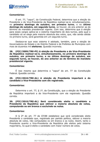 D. Constitucional p/ ALEPE
Profa
. Nádia Carolina Aula 05
Prof. Nádia Carolina www.estrategiaconcursos.com.br 26 de 60
Comentários:
Presidente e do Vice-Presidente da República realizar-se-á, simultaneamente,
no primeiro domingo de outubro, em primeiro turno, e no último
domingo de outubro, em segundo turno, se houver, do ano anterior ao do
término do mandato presidencial vigente. Com isso, determina que à eleição
para esses cargos aplica-se o sistema majoritário de dois turnos, pelo qual o
candidato só se elege pela maioria absoluta dos votos, que, não sendo obtida
no primeiro turno, será garantida em um segundo turno.
Destaca-se que esse sistema é adotado, também, para a eleição de
Governadores de Estado e do Distrito Federal e de Prefeitos de Municípios com
mais de duzentos mil eleitores. Questão incorreta.
28. (FCC/2009/TRE-PI) A eleição do Presidente e do Vice-Presidente
da República realizar-se-á, simultaneamente, no primeiro domingo de
outubro, em primeiro turno, e no último domingo de outubro, em
segundo turno, se houver, do ano anterior ao do término do mandato
presidencial vigente.
Comentários:
Federal. Questão correta.
29. (FCC/2010/TRE-AL) A eleição do Presidente importará a do
candidato a Vice-Presidente com ele registrado.
Comentários:
Determina o art. 77, § 1º, da Constituição, que a eleição do Presidente
da República importará a do Vice-Presidente com ele registrado. Questão
correta.
30. (FCC/2010/TRE-AL) Será considerado eleito o candidato a
Presidente da República que obtiver a maioria absoluta de votos,
computando os em branco e excluindo os nulos.
Comentários:
O § 2º do art. 77 da CF/88 estabelece que será considerado eleito
Presidente o candidato que, registrado por partido político, obtiver a maioria
absoluta de votos, não computados os em branco e os nulos. Assim, tanto o
Presidente quanto o Vice-Presidente da República são eleitos pelo sistema
majoritário, no qual é eleito o candidato com maior número de votos.
08211632489
08211632489 - rafaela santos nascimento
 