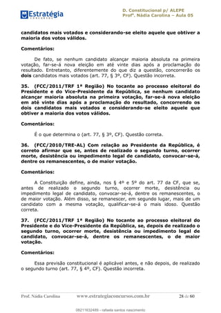 D. Constitucional p/ ALEPE
Profa
. Nádia Carolina Aula 05
Prof. Nádia Carolina www.estrategiaconcursos.com.br 28 de 60
candidatos mais votados e considerando-se eleito aquele que obtiver a
maioria dos votos válidos.
Comentários:
De fato, se nenhum candidato alcançar maioria absoluta na primeira
votação, far-se-á nova eleição em até vinte dias após a proclamação do
resultado. Entretanto, diferentemente do que diz a questão, concorrerão os
dois candidatos mais votados (art. 77, § 3º, CF). Questão incorreta.
35. (FCC/2011/TRF 1ª Região) No tocante ao processo eleitoral do
Presidente e do Vice-Presidente da República, se nenhum candidato
alcançar maioria absoluta na primeira votação, far-se-á nova eleição
em até vinte dias após a proclamação do resultado, concorrendo os
dois candidatos mais votados e considerando-se eleito aquele que
obtiver a maioria dos votos válidos.
Comentários:
É o que determina o (art. 77, § 3º, CF). Questão correta.
36. (FCC/2010/TRE-AL) Com relação ao Presidente da República, é
correto afirmar que se, antes de realizado o segundo turno, ocorrer
morte, desistência ou impedimento legal de candidato, convocar-se-á,
dentre os remanescentes, o de maior votação.
Comentários:
A Constituição define, ainda, nos § 4º e 5º do art. 77 da CF, que se,
antes de realizado o segundo turno, ocorrer morte, desistência ou
impedimento legal de candidato, convocar-se-á, dentre os remanescentes, o
de maior votação. Além disso, se remanescer, em segundo lugar, mais de um
candidato com a mesma votação, qualificar-se-á o mais idoso. Questão
correta.
37. (FCC/2011/TRF 1ª Região) No tocante ao processo eleitoral do
Presidente e do Vice-Presidente da República, se, depois de realizado o
segundo turno, ocorrer morte, desistência ou impedimento legal de
candidato, convocar-se-á, dentre os remanescentes, o de maior
votação.
Comentários:
Essa previsão constitucional é aplicável antes, e não depois, de realizado
o segundo turno (art. 77, § 4º, CF). Questão incorreta.
08211632489
08211632489 - rafaela santos nascimento
 