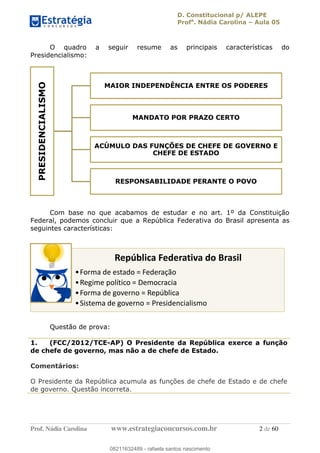 D. Constitucional p/ ALEPE
Profa
. Nádia Carolina Aula 05
Prof. Nádia Carolina www.estrategiaconcursos.com.br 2 de 60
O quadro a seguir resume as principais características do
Presidencialismo:
Com base no que acabamos de estudar e no art. 1º da Constituição
Federal, podemos concluir que a República Federativa do Brasil apresenta as
seguintes características:
Questão de prova:
1. (FCC/2012/TCE-AP) O Presidente da República exerce a função
de chefe de governo, mas não a de chefe de Estado.
Comentários:
O Presidente da República acumula as funções de chefe de Estado e de chefe
de governo. Questão incorreta.
PRESIDENCIALISMO
MAIOR INDEPENDÊNCIA ENTRE OS PODERES
MANDATO POR PRAZO CERTO
ACÚMULO DAS FUNÇÕES DE CHEFE DE GOVERNO E
CHEFE DE ESTADO
RESPONSABILIDADE PERANTE O POVO
República Federativa do Brasil
Forma de estado = Federação
Regime político = Democracia
Forma de governo = República
Sistema de governo = Presidencialismo08211632489
08211632489 - rafaela santos nascimento
 