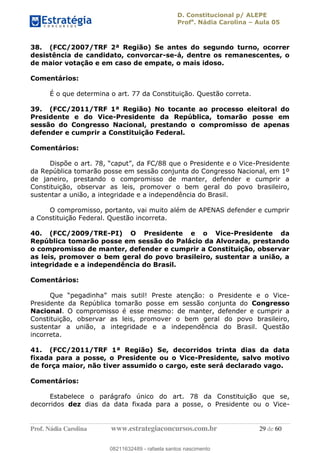 D. Constitucional p/ ALEPE
Profa
. Nádia Carolina Aula 05
Prof. Nádia Carolina www.estrategiaconcursos.com.br 29 de 60
38. (FCC/2007/TRF 2ª Região) Se antes do segundo turno, ocorrer
desistência de candidato, convorcar-se-á, dentre os remanescentes, o
de maior votação e em caso de empate, o mais idoso.
Comentários:
É o que determina o art. 77 da Constituição. Questão correta.
39. (FCC/2011/TRF 1ª Região) No tocante ao processo eleitoral do
Presidente e do Vice-Presidente da República, tomarão posse em
sessão do Congresso Nacional, prestando o compromisso de apenas
defender e cumprir a Constituição Federal.
Comentários:
-Presidente
da República tomarão posse em sessão conjunta do Congresso Nacional, em 1º
de janeiro, prestando o compromisso de manter, defender e cumprir a
Constituição, observar as leis, promover o bem geral do povo brasileiro,
sustentar a união, a integridade e a independência do Brasil.
O compromisso, portanto, vai muito além de APENAS defender e cumprir
a Constituição Federal. Questão incorreta.
40. (FCC/2009/TRE-PI) O Presidente e o Vice-Presidente da
República tomarão posse em sessão do Palácio da Alvorada, prestando
o compromisso de manter, defender e cumprir a Constituição, observar
as leis, promover o bem geral do povo brasileiro, sustentar a união, a
integridade e a independência do Brasil.
Comentários:
o Presidente e o Vice-
Presidente da República tomarão posse em sessão conjunta do Congresso
Nacional. O compromisso é esse mesmo: de manter, defender e cumprir a
Constituição, observar as leis, promover o bem geral do povo brasileiro,
sustentar a união, a integridade e a independência do Brasil. Questão
incorreta.
41. (FCC/2011/TRF 1ª Região) Se, decorridos trinta dias da data
fixada para a posse, o Presidente ou o Vice-Presidente, salvo motivo
de força maior, não tiver assumido o cargo, este será declarado vago.
Comentários:
Estabelece o parágrafo único do art. 78 da Constituição que se,
decorridos dez dias da data fixada para a posse, o Presidente ou o Vice-
08211632489
08211632489 - rafaela santos nascimento
 