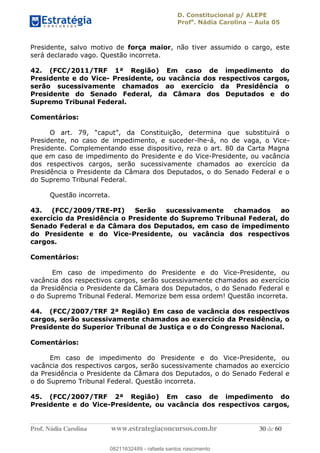D. Constitucional p/ ALEPE
Profa
. Nádia Carolina Aula 05
Prof. Nádia Carolina www.estrategiaconcursos.com.br 30 de 60
Presidente, salvo motivo de força maior, não tiver assumido o cargo, este
será declarado vago. Questão incorreta.
42. (FCC/2011/TRF 1ª Região) Em caso de impedimento do
Presidente e do Vice- Presidente, ou vacância dos respectivos cargos,
serão sucessivamente chamados ao exercício da Presidência o
Presidente do Senado Federal, da Câmara dos Deputados e do
Supremo Tribunal Federal.
Comentários:
Presidente, no caso de impedimento, e suceder-lhe-á, no de vaga, o Vice-
Presidente. Complementando esse dispositivo, reza o art. 80 da Carta Magna
que em caso de impedimento do Presidente e do Vice-Presidente, ou vacância
dos respectivos cargos, serão sucessivamente chamados ao exercício da
Presidência o Presidente da Câmara dos Deputados, o do Senado Federal e o
do Supremo Tribunal Federal.
Questão incorreta.
43. (FCC/2009/TRE-PI) Serão sucessivamente chamados ao
exercício da Presidência o Presidente do Supremo Tribunal Federal, do
Senado Federal e da Câmara dos Deputados, em caso de impedimento
do Presidente e do Vice-Presidente, ou vacância dos respectivos
cargos.
Comentários:
Em caso de impedimento do Presidente e do Vice-Presidente, ou
vacância dos respectivos cargos, serão sucessivamente chamados ao exercício
da Presidência o Presidente da Câmara dos Deputados, o do Senado Federal e
o do Supremo Tribunal Federal. Memorize bem essa ordem! Questão incorreta.
44. (FCC/2007/TRF 2ª Região) Em caso de vacância dos respectivos
cargos, serão sucessivamente chamados ao exercício da Presidência, o
Presidente do Superior Tribunal de Justiça e o do Congresso Nacional.
Comentários:
Em caso de impedimento do Presidente e do Vice-Presidente, ou
vacância dos respectivos cargos, serão sucessivamente chamados ao exercício
da Presidência o Presidente da Câmara dos Deputados, o do Senado Federal e
o do Supremo Tribunal Federal. Questão incorreta.
45. (FCC/2007/TRF 2ª Região) Em caso de impedimento do
Presidente e do Vice-Presidente, ou vacância dos respectivos cargos,
08211632489
08211632489 - rafaela santos nascimento
 