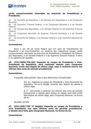 D. Constitucional p/ ALEPE
Profa
. Nádia Carolina Aula 05
Prof. Nádia Carolina www.estrategiaconcursos.com.br 31 de 60
serão sucessivamente chamados ao exercício da Presidência o
Presidente:
a) do Conselho da República, o da Câmara dos Deputados e o do Congresso
Nacional.
b) do Supremo Tribunal Federal, o do Congresso Nacional e o do Senado
Federal.
c) da Câmara dos Deputados, o do Senado Federal e o do Supremo Tribunal
Federal.
d) do Congresso Nacional, do Superior Tribunal deJustiça e o do Senado
Federal.
e) do Conselho de Defesa, o do Senado Federal e o do Conselho Nacional de
Justiça.
Comentários:
Reza o art. 80 da Carta Magna que em caso de impedimento do
Presidente e do Vice-Presidente, ou vacância dos respectivos cargos, serão
sucessivamente chamados ao exercício da Presidência o Presidente da Câmara
dos Deputados, o do Senado Federal e o do Supremo Tribunal Federal. A letra
C é o gabarito da questão.
46. (FCC/2009/TCE-GO) Vagando os cargos de Presidente e Vice-
Presidente da República, será realizada eleição pelo Congresso
Nacional, trinta dias depois da última vaga, caso a vacância ocorra nos
últimos dois anos do período presidencial.
Comentários:
A questão está perfeita! Veja o que determina a Constituição:
Art. 81. Vagando os cargos de Presidente e Vice-Presidente da
República, far-se-á eleição noventa dias depois de aberta a
última vaga.
§ 1º - Ocorrendo a vacância nos últimos dois anos do período
presidencial, a eleição para ambos os cargos será feita trinta
dias depois da última vaga, pelo Congresso Nacional, na forma
da lei.
Questão correta.
47. (FCC/2007/TRF 2ª Região) Vagando os cargos de Presidente e
Vice Presidente nos dois últimos anos do período presidencial,
a eleição será feita pelo Congresso Nacional, na forma da lei.
Comentários:
08211632489
08211632489 - rafaela santos nascimento
 
