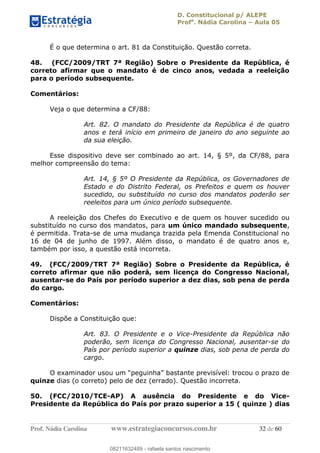 D. Constitucional p/ ALEPE
Profa
. Nádia Carolina Aula 05
Prof. Nádia Carolina www.estrategiaconcursos.com.br 32 de 60
É o que determina o art. 81 da Constituição. Questão correta.
48. (FCC/2009/TRT 7ª Região) Sobre o Presidente da República, é
correto afirmar que o mandato é de cinco anos, vedada a reeleição
para o período subsequente.
Comentários:
Veja o que determina a CF/88:
Art. 82. O mandato do Presidente da República é de quatro
anos e terá início em primeiro de janeiro do ano seguinte ao
da sua eleição.
Esse dispositivo deve ser combinado ao art. 14, § 5º, da CF/88, para
melhor compreensão do tema:
Art. 14, § 5º O Presidente da República, os Governadores de
Estado e do Distrito Federal, os Prefeitos e quem os houver
sucedido, ou substituído no curso dos mandatos poderão ser
reeleitos para um único período subsequente.
A reeleição dos Chefes do Executivo e de quem os houver sucedido ou
substituído no curso dos mandatos, para um único mandado subsequente,
é permitida. Trata-se de uma mudança trazida pela Emenda Constitucional no
16 de 04 de junho de 1997. Além disso, o mandato é de quatro anos e,
também por isso, a questão está incorreta.
49. (FCC/2009/TRT 7ª Região) Sobre o Presidente da República, é
correto afirmar que não poderá, sem licença do Congresso Nacional,
ausentar-se do País por período superior a dez dias, sob pena de perda
do cargo.
Comentários:
Dispõe a Constituição que:
Art. 83. O Presidente e o Vice-Presidente da República não
poderão, sem licença do Congresso Nacional, ausentar-se do
País por período superior a quinze dias, sob pena de perda do
cargo.
quinze dias (o correto) pelo de dez (errado). Questão incorreta.
50. (FCC/2010/TCE-AP) A ausência do Presidente e do Vice-
Presidente da República do País por prazo superior a 15 ( quinze ) dias
08211632489
08211632489 - rafaela santos nascimento
 