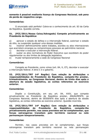 D. Constitucional p/ ALEPE
Profa
. Nádia Carolina Aula 05
Prof. Nádia Carolina www.estrategiaconcursos.com.br 33 de 60
somente é possível mediante licença do Congresso Nacional, sob pena
de perda do respectivo cargo.
Comentários:
O enunciado está perfeito! Cobra-se o conhecimento do art. 83 da Carta
da República. Questão correta.
51. (FCC/2011/Nossa Caixa/Advogado) Compete privativamente ao
Presidente da República:
a) aprovar o estado de defesa e a intervenção federal, autorizar o estado
de sítio, ou suspender qualquer uma dessas medidas.
b) resolver definitivamente sobre tratados, acordos ou atos internacionais
que acarretem encargos ou compromissos gravosos ao patrimônio nacional.
c) decretar e executar a intervenção federal.
d) sustar os atos normativos do Poder Executivo que exorbitem do poder
regulamentar ou dos limites de delegação legislativa.
e) mudar temporariamente a sede do Congresso Nacional
Comentários:
Compete ao Presidente, como vimos (art. 84, X, CF), decretar e executar
a intervenção federal. A letra C é o gabarito.
52. (FCC/2011/TRT 14ª Região) Com relação às atribuições e
responsabilidades do Presidente da República, compete-lhe prestar,
trimestralmente, ao Congresso Nacional, dentro de trinta dias após a
abertura da sessão legislativa, as contas referentes ao exercício
anterior.
Comentários:
Dispõe a Constituição, em seu art. 84, XXIV, que compete
privativamente ao Presidente da República prestar, ANUALMENTE, ao
Congresso Nacional, dentro de SESSENTA dias após a abertura da sessão
legislativa, as contas referentes ao exercício anterior. Questão incorreta.
53. (FCC/2011/TRT 14ª Região) Com relação às atribuições e
responsabilidades do Presidente da República, compete-lhe
privativamente permitir, nos casos previstos em lei complementar, que
forças estrangeiras transitem pelo território nacional ou nele
permaneçam temporariamente.
Comentários:
Permitir, nos casos previstos em lei complementar, que forças
estrangeiras transitem pelo território nacional ou nele permaneçam
08211632489
08211632489 - rafaela santos nascimento
 
