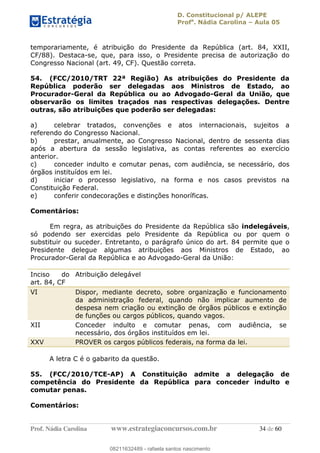 D. Constitucional p/ ALEPE
Profa
. Nádia Carolina Aula 05
Prof. Nádia Carolina www.estrategiaconcursos.com.br 34 de 60
temporariamente, é atribuição do Presidente da República (art. 84, XXII,
CF/88). Destaca-se, que, para isso, o Presidente precisa de autorização do
Congresso Nacional (art. 49, CF). Questão correta.
54. (FCC/2010/TRT 22ª Região) As atribuições do Presidente da
República poderão ser delegadas aos Ministros de Estado, ao
Procurador-Geral da República ou ao Advogado-Geral da União, que
observarão os limites traçados nas respectivas delegações. Dentre
outras, são atribuições que poderão ser delegadas:
a) celebrar tratados, convenções e atos internacionais, sujeitos a
referendo do Congresso Nacional.
b) prestar, anualmente, ao Congresso Nacional, dentro de sessenta dias
após a abertura da sessão legislativa, as contas referentes ao exercício
anterior.
c) conceder indulto e comutar penas, com audiência, se necessário, dos
órgãos instituídos em lei.
d) iniciar o processo legislativo, na forma e nos casos previstos na
Constituição Federal.
e) conferir condecorações e distinções honoríficas.
Comentários:
Em regra, as atribuições do Presidente da República são indelegáveis,
só podendo ser exercidas pelo Presidente da República ou por quem o
substituir ou suceder. Entretanto, o parágrafo único do art. 84 permite que o
Presidente delegue algumas atribuições aos Ministros de Estado, ao
Procurador-Geral da República e ao Advogado-Geral da União:
Inciso do
art. 84, CF
Atribuição delegável
VI Dispor, mediante decreto, sobre organização e funcionamento
da administração federal, quando não implicar aumento de
despesa nem criação ou extinção de órgãos públicos e extinção
de funções ou cargos públicos, quando vagos.
XII Conceder indulto e comutar penas, com audiência, se
necessário, dos órgãos instituídos em lei.
XXV PROVER os cargos públicos federais, na forma da lei.
A letra C é o gabarito da questão.
55. (FCC/2010/TCE-AP) A Constituição admite a delegação de
competência do Presidente da República para conceder indulto e
comutar penas.
Comentários:
08211632489
08211632489 - rafaela santos nascimento
 