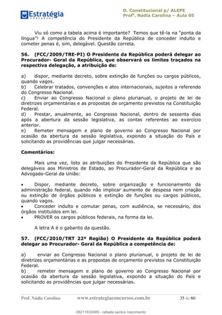 D. Constitucional p/ ALEPE
Profa
. Nádia Carolina Aula 05
Prof. Nádia Carolina www.estrategiaconcursos.com.br 35 de 60
Viu só como a tabela acima é importante? Temos que tê-
cometer penas é, sim, delegável. Questão correta.
56. (FCC/2009/TRE-PI) O Presidente da República poderá delegar ao
Procurador- Geral da República, que observará os limites traçados na
respectiva delegação, a atribuição de:
a) dispor, mediante decreto, sobre extinção de funções ou cargos públicos,
quando vagos.
b) Celebrar tratados, convenções e atos internacionais, sujeitos a referendo
do Congresso Nacional.
c) Enviar ao Congresso Nacional o plano plurianual, o projeto de lei de
diretrizes orçamentárias e as propostas de orçamento previstos na Constituição
Federal.
d) Prestar, anualmente, ao Congresso Nacional, dentro de sessenta dias
após a abertura da sessão legislativa, as contas referentes ao exercício
anterior.
e) Remeter mensagem e plano de governo ao Congresso Nacional por
ocasião da abertura da sessão legislativa, expondo a situação do País e
solicitando as providências que julgar necessárias.
Comentários:
Mais uma vez, listo as atribuições do Presidente da República que são
delegáveis aos Ministros de Estado, ao Procurador-Geral da República e ao
Advogado-Geral da União:
Dispor, mediante decreto, sobre organização e funcionamento da
administração federal, quando não implicar aumento de despesa nem criação
ou extinção de órgãos públicos e extinção de funções ou cargos públicos,
quando vagos.
Conceder indulto e comutar penas, com audiência, se necessário, dos
órgãos instituídos em lei.
PROVER os cargos públicos federais, na forma da lei.
A letra A é o gabarito da questão.
57. (FCC/2010/TRT 22ª Região) O Presidente da República poderá
delegar ao Procurador- Geral da República a competência de:
a) enviar ao Congresso Nacional o plano plurianual, o projeto de lei de
diretrizes orçamentárias e as propostas de orçamento previstos na Constituição
Federal.
b) remeter mensagem e plano de governo ao Congresso Nacional por
ocasião da abertura da sessão legislativa, expondo a situação do País e
solicitando as providências que julgar necessárias.
08211632489
08211632489 - rafaela santos nascimento
 