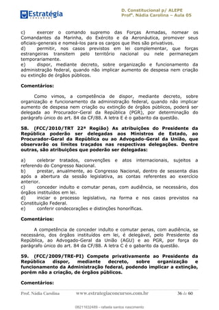 D. Constitucional p/ ALEPE
Profa
. Nádia Carolina Aula 05
Prof. Nádia Carolina www.estrategiaconcursos.com.br 36 de 60
c) exercer o comando supremo das Forças Armadas, nomear os
Comandantes da Marinha, do Exército e da Aeronáutica, promover seus
oficiais-generais e nomeá-los para os cargos que lhes são privativos.
d) permitir, nos casos previstos em lei complementar, que forças
estrangeiras transitem pelo território nacional ou nele permaneçam
temporariamente.
e) dispor, mediante decreto, sobre organização e funcionamento da
administração federal, quando não implicar aumento de despesa nem criação
ou extinção de órgãos públicos.
Comentários:
Como vimos, a competência de dispor, mediante decreto, sobre
organização e funcionamento da administração federal, quando não implicar
aumento de despesa nem criação ou extinção de órgãos públicos, poderá ser
delegada ao Procurador-Geral da República (PGR), por determinação do
parágrafo único do art. 84 da CF/88. A letra E é o gabarito da questão.
58. (FCC/2010/TRT 22ª Região) As atribuições do Presidente da
República poderão ser delegadas aos Ministros de Estado, ao
Procurador-Geral da República ou ao Advogado-Geral da União, que
observarão os limites traçados nas respectivas delegações. Dentre
outras, são atribuições que poderão ser delegadas:
a) celebrar tratados, convenções e atos internacionais, sujeitos a
referendo do Congresso Nacional.
b) prestar, anualmente, ao Congresso Nacional, dentro de sessenta dias
após a abertura da sessão legislativa, as contas referentes ao exercício
anterior.
c) conceder indulto e comutar penas, com audiência, se necessário, dos
órgãos instituídos em lei.
d) iniciar o processo legislativo, na forma e nos casos previstos na
Constituição Federal.
e) conferir condecorações e distinções honoríficas.
Comentários:
A competência de conceder indulto e comutar penas, com audiência, se
necessário, dos órgãos instituídos em lei, é delegável, pelo Presidente da
República, ao Advogado-Geral da União (AGU) e ao PGR, por força do
parágrafo único do art. 84 da CF/88. A letra C é o gabarito da questão.
59. (FCC/2009/TRE-PI) Compete privativamente ao Presidente da
República dispor, mediante decreto, sobre organização e
funcionamento da Administração federal, podendo implicar a extinção,
porém não a criação, de órgãos públicos.
Comentários:
08211632489
08211632489 - rafaela santos nascimento
 