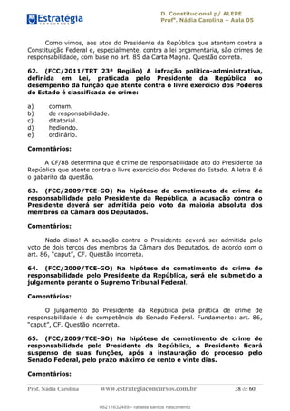 D. Constitucional p/ ALEPE
Profa
. Nádia Carolina Aula 05
Prof. Nádia Carolina www.estrategiaconcursos.com.br 38 de 60
Como vimos, aos atos do Presidente da República que atentem contra a
Constituição Federal e, especialmente, contra a lei orçamentária, são crimes de
responsabilidade, com base no art. 85 da Carta Magna. Questão correta.
62. (FCC/2011/TRT 23ª Região) A infração político-administrativa,
definida em Lei, praticada pelo Presidente da República no
desempenho da função que atente contra o livre exercício dos Poderes
do Estado é classificada de crime:
a) comum.
b) de responsabilidade.
c) ditatorial.
d) hediondo.
e) ordinário.
Comentários:
A CF/88 determina que é crime de responsabilidade ato do Presidente da
República que atente contra o livre exercício dos Poderes do Estado. A letra B é
o gabarito da questão.
63. (FCC/2009/TCE-GO) Na hipótese de cometimento de crime de
responsabilidade pelo Presidente da República, a acusação contra o
Presidente deverá ser admitida pelo voto da maioria absoluta dos
membros da Câmara dos Deputados.
Comentários:
Nada disso! A acusação contra o Presidente deverá ser admitida pelo
voto de dois terços dos membros da Câmara dos Deputados, de acordo com o
64. (FCC/2009/TCE-GO) Na hipótese de cometimento de crime de
responsabilidade pelo Presidente da República, será ele submetido a
julgamento perante o Supremo Tribunal Federal.
Comentários:
O julgamento do Presidente da República pela prática de crime de
responsabilidade é de competência do Senado Federal. Fundamento: art. 86,
65. (FCC/2009/TCE-GO) Na hipótese de cometimento de crime de
responsabilidade pelo Presidente da República, o Presidente ficará
suspenso de suas funções, após a instauração do processo pelo
Senado Federal, pelo prazo máximo de cento e vinte dias.
Comentários:
08211632489
08211632489 - rafaela santos nascimento
 