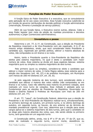 D. Constitucional p/ ALEPE
Profa
. Nádia Carolina Aula 05
Prof. Nádia Carolina www.estrategiaconcursos.com.br 3 de 60
Funções do Poder Executivo
A função típica do Poder Executivo é a executiva, que se consubstancia
pela aplicação da lei aos casos concretos. Essa função executiva subdivide-se
em função de governo (atribuições de decisão política) e função administrativa
(intervenção, fomento e prestação de serviço público).
Além de sua função típica, o Executivo exerce outras, atípicas. Cabe a
esse Poder legislar (por meio da edição de medidas provisórias e decretos
autônomos) e julgar (contencioso administrativo).
Investidura e posse
Determina o art. 77, § 1º, da Constituição, que a eleição do Presidente
da República importará a do Vice-Presidente com ele registrado. O § 2º do
mesmo artigo estabelece, ainda, que será considerado eleito Presidente o
candidato que, registrado por partido político, obtiver a maioria absoluta de
votos, não computados os em branco e os nulos.
Assim, tanto o Presidente quanto o Vice-Presidente da República são
eleitos pelo sistema majoritário, no qual é eleito o candidato com maior
número de votos. Esse sistema se divide em duas espécies básicas: sistema
majoritário puro ou simples ou sistema majoritário de dois turnos.
Pelo primeiro (puro ou simples), considera-se eleito o candidato que
obtiver o maior número de votos. A Carta Magna adotou esse sistema para a
eleição dos Senadores (art. 46, CF) e de prefeitos municipais, em Municípios
com menos de 200 mil eleitores (CF, art. 29, II).
Já pelo segundo (sistema de dois turnos), será considerado eleito o
candidato que obtiver a maioria dos votos válidos (não computados os em
branco e os nulos). Caso não obtenha essa maioria na primeira votação, será
realizado um novo turno de votações. Esse método é adotado pela Lei
Fundamental para as eleições de Presidente da República, Governador de
Estado e Distrito Federal e Prefeitos de Municípios com mais de 200 mil
eleitores (CF, art. 77).
Presidente e do Vice-Presidente da República realizar-se-á, simultaneamente,
no primeiro domingo de outubro, em primeiro turno, e no último domingo de
outubro, em segundo turno, se houver, do ano anterior ao do término do
mandato presidencial vigente. Com isso, determina que à eleição para esses
cargos aplica-se o sistema majoritário de dois turnos, pelo qual o candidato só
se elege pela maioria absoluta dos votos, que, não sendo obtida no primeiro
turno, será garantida em um segundo turno.
A Constituição define, ainda, nos § 4º e 5º do art. 77 da CF, que se,
antes de realizado o segundo turno, ocorrer morte, desistência ou
08211632489
08211632489 - rafaela santos nascimento
 