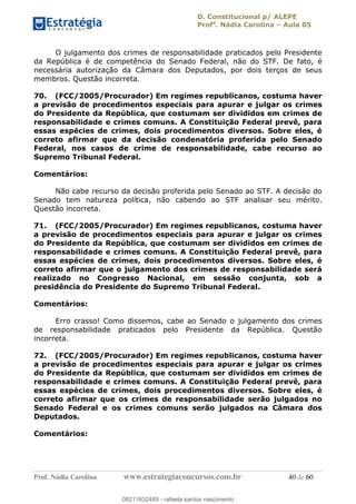 D. Constitucional p/ ALEPE
Profa
. Nádia Carolina Aula 05
Prof. Nádia Carolina www.estrategiaconcursos.com.br 40 de 60
O julgamento dos crimes de responsabilidade praticados pelo Presidente
da República é de competência do Senado Federal, não do STF. De fato, é
necessária autorização da Câmara dos Deputados, por dois terços de seus
membros. Questão incorreta.
70. (FCC/2005/Procurador) Em regimes republicanos, costuma haver
a previsão de procedimentos especiais para apurar e julgar os crimes
do Presidente da República, que costumam ser divididos em crimes de
responsabilidade e crimes comuns. A Constituição Federal prevê, para
essas espécies de crimes, dois procedimentos diversos. Sobre eles, é
correto afirmar que da decisão condenatória proferida pelo Senado
Federal, nos casos de crime de responsabilidade, cabe recurso ao
Supremo Tribunal Federal.
Comentários:
Não cabe recurso da decisão proferida pelo Senado ao STF. A decisão do
Senado tem natureza política, não cabendo ao STF analisar seu mérito.
Questão incorreta.
71. (FCC/2005/Procurador) Em regimes republicanos, costuma haver
a previsão de procedimentos especiais para apurar e julgar os crimes
do Presidente da República, que costumam ser divididos em crimes de
responsabilidade e crimes comuns. A Constituição Federal prevê, para
essas espécies de crimes, dois procedimentos diversos. Sobre eles, é
correto afirmar que o julgamento dos crimes de responsabilidade será
realizado no Congresso Nacional, em sessão conjunta, sob a
presidência do Presidente do Supremo Tribunal Federal.
Comentários:
Erro crasso! Como dissemos, cabe ao Senado o julgamento dos crimes
de responsabilidade praticados pelo Presidente da República. Questão
incorreta.
72. (FCC/2005/Procurador) Em regimes republicanos, costuma haver
a previsão de procedimentos especiais para apurar e julgar os crimes
do Presidente da República, que costumam ser divididos em crimes de
responsabilidade e crimes comuns. A Constituição Federal prevê, para
essas espécies de crimes, dois procedimentos diversos. Sobre eles, é
correto afirmar que os crimes de responsabilidade serão julgados no
Senado Federal e os crimes comuns serão julgados na Câmara dos
Deputados.
Comentários:
08211632489
08211632489 - rafaela santos nascimento
 