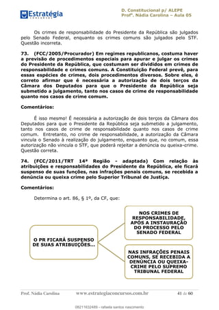 D. Constitucional p/ ALEPE
Profa
. Nádia Carolina Aula 05
Prof. Nádia Carolina www.estrategiaconcursos.com.br 41 de 60
Os crimes de responsabilidade do Presidente da República são julgados
pelo Senado Federal, enquanto os crimes comuns são julgados pelo STF.
Questão incorreta.
73. (FCC/2005/Procurador) Em regimes republicanos, costuma haver
a previsão de procedimentos especiais para apurar e julgar os crimes
do Presidente da República, que costumam ser divididos em crimes de
responsabilidade e crimes comuns. A Constituição Federal prevê, para
essas espécies de crimes, dois procedimentos diversos. Sobre eles, é
correto afirmar que é necessária a autorização de dois terços da
Câmara dos Deputados para que o Presidente da República seja
submetido a julgamento, tanto nos casos de crime de responsabilidade
quanto nos casos de crime comum.
Comentários:
É isso mesmo! É necessária a autorização de dois terços da Câmara dos
Deputados para que o Presidente da República seja submetido a julgamento,
tanto nos casos de crime de responsabilidade quanto nos casos de crime
comum. Entretanto, no crime de responsabilidade, a autorização da Câmara
vincula o Senado à realização do julgamento, enquanto que, no comum, essa
autorização não vincula o STF, que poderá rejeitar a denúncia ou queixa-crime.
Questão correta.
74. (FCC/2011/TRT 14ª Região - adaptada) Com relação às
atribuições e responsabilidades do Presidente da República, ele ficará
suspenso de suas funções, nas infrações penais comuns, se recebida a
denúncia ou queixa crime pelo Superior Tribunal de Justiça.
Comentários:
Determina o art. 86, § 1º, da CF, que:
O PR FICARÁ SUSPENSO
DE SUAS ATRIBUIÇÕES...
NOS CRIMES DE
RESPONSABILIDADE,
APÓS A INSTAURAÇÃO
DO PROCESSO PELO
SENADO FEDERAL
NAS INFRAÇÕES PENAIS
COMUNS, SE RECEBIDA A
DENÚNCIA OU QUEIXA-
CRIME PELO SUPREMO
TRIBUNAL FEDERAL
08211632489
08211632489 - rafaela santos nascimento
 