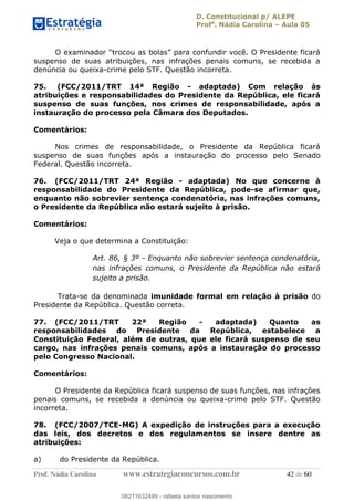D. Constitucional p/ ALEPE
Profa
. Nádia Carolina Aula 05
Prof. Nádia Carolina www.estrategiaconcursos.com.br 42 de 60
suspenso de suas atribuições, nas infrações penais comuns, se recebida a
denúncia ou queixa-crime pelo STF. Questão incorreta.
75. (FCC/2011/TRT 14ª Região - adaptada) Com relação às
atribuições e responsabilidades do Presidente da República, ele ficará
suspenso de suas funções, nos crimes de responsabilidade, após a
instauração do processo pela Câmara dos Deputados.
Comentários:
Nos crimes de responsabilidade, o Presidente da República ficará
suspenso de suas funções após a instauração do processo pelo Senado
Federal. Questão incorreta.
76. (FCC/2011/TRT 24ª Região - adaptada) No que concerne à
responsabilidade do Presidente da República, pode-se afirmar que,
enquanto não sobrevier sentença condenatória, nas infrações comuns,
o Presidente da República não estará sujeito à prisão.
Comentários:
Veja o que determina a Constituição:
Art. 86, § 3º - Enquanto não sobrevier sentença condenatória,
nas infrações comuns, o Presidente da República não estará
sujeito a prisão.
Trata-se da denominada imunidade formal em relação à prisão do
Presidente da República. Questão correta.
77. (FCC/2011/TRT 22ª Região - adaptada) Quanto as
responsabilidades do Presidente da República, estabelece a
Constituição Federal, além de outras, que ele ficará suspenso de seu
cargo, nas infrações penais comuns, após a instauração do processo
pelo Congresso Nacional.
Comentários:
O Presidente da República ficará suspenso de suas funções, nas infrações
penais comuns, se recebida a denúncia ou queixa-crime pelo STF. Questão
incorreta.
78. (FCC/2007/TCE-MG) A expedição de instruções para a execução
das leis, dos decretos e dos regulamentos se insere dentre as
atribuições:
a) do Presidente da República.
08211632489
08211632489 - rafaela santos nascimento
 