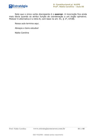 D. Constitucional p/ ALEPE
Profa
. Nádia Carolina Aula 05
Prof. Nádia Carolina www.estrategiaconcursos.com.br 44 de 60
Note que o único verbo discrepante é o exercer. A incorreção fica ainda
mais óbvia quando se atribui função de coordenação a um órgão opinativo.
Moleza! A alternativa é a letra B, com base no art. 91, § 1º, CF/88.
Nossa aula termina aqui.
Abraços e bons estudos!
Nádia Carolina
08211632489
08211632489 - rafaela santos nascimento
 
