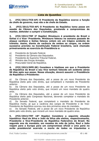 D. Constitucional p/ ALEPE
Profa
. Nádia Carolina Aula 05
Prof. Nádia Carolina www.estrategiaconcursos.com.br 45 de 60
Lista de Questões
1. (FCC/2012/TCE-AP) O Presidente da República exerce a função
de chefe de governo, mas não a de chefe de Estado.
2. (FCC/2012/TCE-AP) O Presidente da República toma posse em
sessão da Câmara dos Deputados, prestando o compromisso de
manter, defender e cumprir a Constituição.
3. (FCC/2012/TRF 2ª Região) Minotauro é presidente do Brasil e
Golias é o Vice- Presidente. Minotauro faleceu na semana passada de
ataque cardíaco e Golias faleceu ontem em um trágico acidente de
trânsito. Assim, diante da vacância de ambos os cargos, na ordem
sucessiva prevista na Constituição Federal brasileira, será chamado
primeiramente ao exercício da Presidência o:
a) Presidente do Senado Federal.
b) Presidente da Câmara dos Deputados.
c) Presidente do Supremo Tribunal Federal.
d) Ministro das Forças Armadas.
e) Procurador-Geral da República.
4. (FCC/2013/MPE-SE) Considere a hipótese em que o Presidente
da República do Brasil e seu Vice tenham falecido em acidente aéreo
90 dias após sua posse. Nessa situação, deverá assumir a Presidência
da República o Presidente:
a) Da Câmara dos Deputados, até a posse de um novo Presidente da
República eleito pelo voto direto, que completará o mandato do Presidente
anterior.
b) Da Câmara dos Deputados, até a posse de um novo Presidente da
República eleito pelo voto direto, que iniciará um novo mandato de quatro
anos.
c) Da Câmara dos Deputados, até a posse de um novo Presidente da
República eleito pelo Congresso Nacional, devendo completar o mandato do
Presidente anterior.
d) Do Senado Federal, que completará o mandato do Presidente da
República morto, já que a vacância dos cargos de Presidente e de Vice-
Presidente da República ocorreu nos dois primeiros anos do mandato.
e) Do Senado Federal, até a posse de um novo Presidente da República
eleito pelo voto direto, que iniciará um novo mandato de quatro anos.
5. (FCC/2013/TRT 18ª Região) Considere a seguinte situação
hipotética: Raul da Silva e João da Silva são eleitos, respectivamente,
Presidente e Vice-Presidente da República Federativa do Brasil. No
segundo ano de mandato, em meados do mês de julho, Raul e João
viajam para a Europa para um compromisso oficial e uma pane no
avião presidencial acarreta a morte de todos os tripulantes e
08211632489
08211632489 - rafaela santos nascimento
 