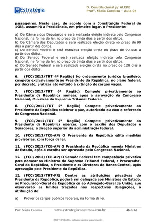 D. Constitucional p/ ALEPE
Profa
. Nádia Carolina Aula 05
Prof. Nádia Carolina www.estrategiaconcursos.com.br 46 de 60
passageiros. Neste caso, de acordo com a Constituição Federal de
1988, assumirá a Presidência, em primeiro lugar, o Presidente:
a) Da Câmara dos Deputados e será realizada eleição indireta pelo Congresso
Nacional, na forma da lei, no prazo de trinta dias a partir dos óbitos.
b) Da Câmara dos Deputados e será realizada eleição direta no prazo de 90
dias a partir dos óbitos.
c) Do Senado Federal e será realizada eleição direta no prazo de 90 dias a
partir dos óbitos.
d) Do Senado Federal e será realizada eleição indireta pelo Congresso
Nacional, na forma da lei, no prazo de trinta dias a partir dos óbitos.
e) Do Senado Federal e será realizada eleição direta no prazo de 120 dias a
partir dos óbitos.
6. (FCC/2012/TRT 4ª Região) No ordenamento jurídico brasileiro,
compete exclusivamente ao Presidente da República, no plano federal,
por decreto, praticar ato voltado à extinção de cargos vagos.
7. (FCC/2012/TRT 6ª Região) Compete privativamente ao
Presidente da República nomear, após a aprovação do Congresso
Nacional, Ministros do Supremo Tribunal Federal.
8. (FCC/2012/TRT 6ª Região) Compete privativamente ao
Presidente da República celebrar a paz, autorizado ou com o referendo
do Congresso Nacional.
9. (FCC/2012/TRT 6ª Região) Compete privativamente ao
Presidente da República exercer, com o auxílio dos Deputados e
Senadores, a direção superior da administração federal.
10. (FCC/2012/TCE-AP) O Presidente da República edita medidas
provisórias, com força de lei.
11. (FCC/2012/TCE-AP) O Presidente da República nomeia Ministros
de Estado, após a escolha ser aprovada pelo Congresso Nacional.
12. (FCC/2012/TCE-AP) O Senado Federal tem competência privativa
para nomear os Ministros do Supremo Tribunal Federal, o Procurador-
Geral da República, o Presidente e os Diretores do Banco Central, após
aprovação pelo Presidente da República.
13. (FCC/2013/TRT-PR) Dentre as atribuições privativas do
Presidente da República, poderá ser delegada aos Ministros de Estado,
ao Procurador-Geral da República ou ao Advogado-Geral da União, que
observarão os limites traçados nas respectivas delegações, a
atribuição de:
a) Prover os cargos públicos federais, na forma da lei.
08211632489
08211632489 - rafaela santos nascimento
 