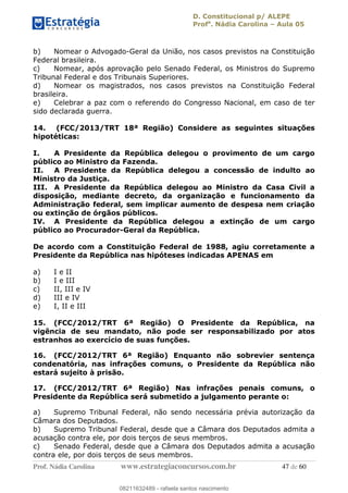 D. Constitucional p/ ALEPE
Profa
. Nádia Carolina Aula 05
Prof. Nádia Carolina www.estrategiaconcursos.com.br 47 de 60
b) Nomear o Advogado-Geral da União, nos casos previstos na Constituição
Federal brasileira.
c) Nomear, após aprovação pelo Senado Federal, os Ministros do Supremo
Tribunal Federal e dos Tribunais Superiores.
d) Nomear os magistrados, nos casos previstos na Constituição Federal
brasileira.
e) Celebrar a paz com o referendo do Congresso Nacional, em caso de ter
sido declarada guerra.
14. (FCC/2013/TRT 18ª Região) Considere as seguintes situações
hipotéticas:
I. A Presidente da República delegou o provimento de um cargo
público ao Ministro da Fazenda.
II. A Presidente da República delegou a concessão de indulto ao
Ministro da Justiça.
III. A Presidente da República delegou ao Ministro da Casa Civil a
disposição, mediante decreto, da organização e funcionamento da
Administração federal, sem implicar aumento de despesa nem criação
ou extinção de órgãos públicos.
IV. A Presidente da República delegou a extinção de um cargo
público ao Procurador-Geral da República.
De acordo com a Constituição Federal de 1988, agiu corretamente a
Presidente da República nas hipóteses indicadas APENAS em
a) I e II
b) I e III
c) II, III e IV
d) III e IV
e) I, II e III
15. (FCC/2012/TRT 6ª Região) O Presidente da República, na
vigência de seu mandato, não pode ser responsabilizado por atos
estranhos ao exercício de suas funções.
16. (FCC/2012/TRT 6ª Região) Enquanto não sobrevier sentença
condenatória, nas infrações comuns, o Presidente da República não
estará sujeito à prisão.
17. (FCC/2012/TRT 6ª Região) Nas infrações penais comuns, o
Presidente da República será submetido a julgamento perante o:
a) Supremo Tribunal Federal, não sendo necessária prévia autorização da
Câmara dos Deputados.
b) Supremo Tribunal Federal, desde que a Câmara dos Deputados admita a
acusação contra ele, por dois terços de seus membros.
c) Senado Federal, desde que a Câmara dos Deputados admita a acusação
contra ele, por dois terços de seus membros.
08211632489
08211632489 - rafaela santos nascimento
 