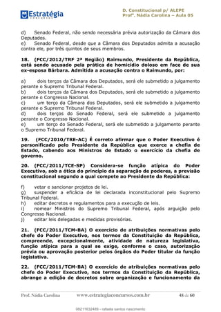 D. Constitucional p/ ALEPE
Profa
. Nádia Carolina Aula 05
Prof. Nádia Carolina www.estrategiaconcursos.com.br 48 de 60
d) Senado Federal, não sendo necessária prévia autorização da Câmara dos
Deputados.
e) Senado Federal, desde que a Câmara dos Deputados admita a acusação
contra ele, por três quintos de seus membros.
18. (FCC/2012/TRF 2ª Região) Raimundo, Presidente da República,
está sendo acusado pela prática de homicídio doloso em face de sua
ex-esposa Bárbara. Admitida a acusação contra o Raimundo, por:
a) dois terços da Câmara dos Deputados, será ele submetido a julgamento
perante o Supremo Tribunal Federal.
b) dois terços da Câmara dos Deputados, será ele submetido a julgamento
perante o Congresso Nacional.
c) um terço da Câmara dos Deputados, será ele submetido a julgamento
perante o Supremo Tribunal Federal.
d) dois terços do Senado Federal, será ele submetido a julgamento
perante o Congresso Nacional.
e) um terço do Senado Federal, será ele submetido a julgamento perante
o Supremo Tribunal Federal.
19. (FCC/2010/TRE-AC) É correto afirmar que o Poder Executivo é
personificado pelo Presidente da República que exerce a chefia de
Estado, cabendo aos Ministros de Estado o exercício da chefia de
governo.
20. (FCC/2011/TCE-SP) Considera-se função atípica do Poder
Executivo, sob a ótica do princípio da separação de poderes, a previsão
constitucional segundo a qual compete ao Presidente da República:
f) vetar e sancionar projetos de lei.
g) suspender a eficácia de lei declarada inconstitucional pelo Supremo
Tribunal Federal.
h) editar decretos e regulamentos para a execução de leis.
i) nomear Ministros do Supremo Tribunal Federal, após arguição pelo
Congresso Nacional.
j) editar leis delegadas e medidas provisórias.
21. (FCC/2011/TCM-BA) O exercício de atribuições normativas pelo
chefe do Poder Executivo, nos termos da Constituição da República,
compreende, excepcionalmente, atividade de natureza legislativa,
função atípica para a qual se exige, conforme o caso, autorização
prévia ou aprovação posterior pelos órgãos do Poder titular da função
legislativa.
22. (FCC/2011/TCM-BA) O exercício de atribuições normativas pelo
chefe do Poder Executivo, nos termos da Constituição da República,
abrange a edição de decretos sobre organização e funcionamento da
08211632489
08211632489 - rafaela santos nascimento
 