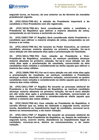 D. Constitucional p/ ALEPE
Profa
. Nádia Carolina Aula 05
Prof. Nádia Carolina www.estrategiaconcursos.com.br 50 de 60
segundo turno, se houver, do ano anterior ao do término do mandato
presidencial vigente.
29. (FCC/2010/TRE-AL) A eleição do Presidente importará a do
candidato a Vice-Presidente com ele registrado.
30. (FCC/2010/TRE-AL) Será considerado eleito o candidato a
Presidente da República que obtiver a maioria absoluta de votos,
computando os em branco e excluindo os nulos.
31. (FCC/2007/TRF 2ª Região) Será considerado eleito Presidente o
candidato que obtiver a maioria simples de votos, computados os em
branco e os nulos.
32. (FCC/2010/TRE-AL) No tocante ao Poder Executivo, se nenhum
candidato alcançar maioria absoluta na primeira votação, far-se-á
nova eleição em até sessenta dias após a proclamação do resultado.
33. (FCC/2011/TRE-TO) Com relação ao Presidente e Vice-
Presidente da República, considere: se nenhum candidato alcançar
maioria absoluta na primeira votação, far-se-á nova eleição em até
vinte dias após a proclamação do resultado, concorrendo os dois
candidatos mais votados e considerando-se eleito aquele que obtiver a
maioria dos votos válidos.
34. (FCC/2009/TRE-PI) Far-se-á nova eleição em até vinte dias após
a proclamação do resultado, se nenhum candidato a Presidente
alcançar maioria absoluta na primeira votação, concorrendo os quatro
candidatos mais votados e considerando-se eleito aquele que obtiver a
maioria dos votos válidos.
35. (FCC/2011/TRF 1ª Região) No tocante ao processo eleitoral do
Presidente e do Vice-Presidente da República, se nenhum candidato
alcançar maioria absoluta na primeira votação, far-se-á nova eleição
em até vinte dias após a proclamação do resultado, concorrendo os
dois candidatos mais votados e considerando-se eleito aquele que
obtiver a maioria dos votos válidos.
36. (FCC/2010/TRE-AL) Com relação ao Presidente da República, é
correto afirmar que se, antes de realizado o segundo turno, ocorrer
morte, desistência ou impedimento legal de candidato, convocar-se-á,
dentre os remanescentes, o de maior votação.
37. (FCC/2011/TRF 1ª Região) No tocante ao processo eleitoral do
Presidente e do Vice-Presidente da República, se, depois de realizado o
segundo turno, ocorrer morte, desistência ou impedimento legal de
candidato, convocar-se-á, dentre os remanescentes, o de maior
votação.
08211632489
08211632489 - rafaela santos nascimento
 