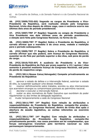 D. Constitucional p/ ALEPE
Profa
. Nádia Carolina Aula 05
Prof. Nádia Carolina www.estrategiaconcursos.com.br 52 de 60
e) do Conselho de Defesa, o do Senado Federal e o do Conselho Nacional de
Justiça.
46. (FCC/2009/TCE-GO) Vagando os cargos de Presidente e Vice-
Presidente da República, será realizada eleição pelo Congresso
Nacional, trinta dias depois da última vaga, caso a vacância ocorra nos
últimos dois anos do período presidencial.
47. (FCC/2007/TRF 2ª Região) Vagando os cargos de Presidente e
Vice Presidente nos dois últimos anos do período presidencial,
a eleição será feita pelo Congresso Nacional, na forma da lei.
48. (FCC/2009/TRT 7ª Região) Sobre o Presidente da República, é
correto afirmar que o mandato é de cinco anos, vedada a reeleição
para o período subsequente.
49. (FCC/2009/TRT 7ª Região) Sobre o Presidente da República, é
correto afirmar que não poderá, sem licença do Congresso Nacional,
ausentar-se do País por período superior a dez dias, sob pena de perda
do cargo.
50. (FCC/2010/TCE-AP) A ausência do Presidente e do Vice-
Presidente da República do País por prazo superior a 15 ( quinze ) dias
somente é possível mediante licença do Congresso Nacional, sob pena
de perda do respectivo cargo.
51. (FCC/2011/Nossa Caixa/Advogado) Compete privativamente ao
Presidente da República:
a) aprovar o estado de defesa e a intervenção federal, autorizar o estado
de sítio, ou suspender qualquer uma dessas medidas.
b) resolver definitivamente sobre tratados, acordos ou atos internacionais
que acarretem encargos ou compromissos gravosos ao patrimônio nacional.
c) decretar e executar a intervenção federal.
d) sustar os atos normativos do Poder Executivo que exorbitem do poder
regulamentar ou dos limites de delegação legislativa.
e) mudar temporariamente a sede do Congresso Nacional
52. (FCC/2011/TRT 14ª Região) Com relação às atribuições e
responsabilidades do Presidente da República, compete-lhe prestar,
trimestralmente, ao Congresso Nacional, dentro de trinta dias após a
abertura da sessão legislativa, as contas referentes ao exercício
anterior.
53. (FCC/2011/TRT 14ª Região) Com relação às atribuições e
responsabilidades do Presidente da República, compete-lhe
privativamente permitir, nos casos previstos em lei complementar, que
forças estrangeiras transitem pelo território nacional ou nele
permaneçam temporariamente.
08211632489
08211632489 - rafaela santos nascimento
 