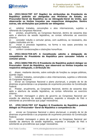 D. Constitucional p/ ALEPE
Profa
. Nádia Carolina Aula 05
Prof. Nádia Carolina www.estrategiaconcursos.com.br 53 de 60
54. (FCC/2010/TRT 22ª Região) As atribuições do Presidente da
República poderão ser delegadas aos Ministros de Estado, ao
Procurador-Geral da República ou ao Advogado-Geral da União, que
observarão os limites traçados nas respectivas delegações. Dentre
outras, são atribuições que poderão ser delegadas:
a) celebrar tratados, convenções e atos internacionais, sujeitos a
referendo do Congresso Nacional.
b) prestar, anualmente, ao Congresso Nacional, dentro de sessenta dias
após a abertura da sessão legislativa, as contas referentes ao exercício
anterior.
c) conceder indulto e comutar penas, com audiência, se necessário, dos
órgãos instituídos em lei.
d) iniciar o processo legislativo, na forma e nos casos previstos na
Constituição Federal.
e) conferir condecorações e distinções honoríficas.
55. (FCC/2010/TCE-AP) A Constituição admite a delegação de
competência do Presidente da República para conceder indulto e
comutar penas.
56. (FCC/2009/TRE-PI) O Presidente da República poderá delegar ao
Procurador- Geral da República, que observará os limites traçados na
respectiva delegação, a atribuição de:
a) dispor, mediante decreto, sobre extinção de funções ou cargos públicos,
quando vagos.
b) Celebrar tratados, convenções e atos internacionais, sujeitos a referendo
do Congresso Nacional.
c) Enviar ao Congresso Nacional o plano plurianual, o projeto de lei de
diretrizes orçamentárias e as propostas de orçamento previstos na Constituição
Federal.
d) Prestar, anualmente, ao Congresso Nacional, dentro de sessenta dias
após a abertura da sessão legislativa, as contas referentes ao exercício
anterior.
e) Remeter mensagem e plano de governo ao Congresso Nacional por
ocasião da abertura da sessão legislativa, expondo a situação do País e
solicitando as providências que julgar necessárias.
57. (FCC/2010/TRT 22ª Região) O Presidente da República poderá
delegar ao Procurador- Geral da República a competência de:
a) enviar ao Congresso Nacional o plano plurianual, o projeto de lei de
diretrizes orçamentárias e as propostas de orçamento previstos na Constituição
Federal.
b) remeter mensagem e plano de governo ao Congresso Nacional por
ocasião da abertura da sessão legislativa, expondo a situação do País e
solicitando as providências que julgar necessárias.
08211632489
08211632489 - rafaela santos nascimento
 