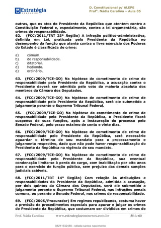 D. Constitucional p/ ALEPE
Profa
. Nádia Carolina Aula 05
Prof. Nádia Carolina www.estrategiaconcursos.com.br 55 de 60
outras, que os atos do Presidente da República que atentem contra a
Constituição Federal e, especialmente, contra a lei orçamentária, são
crimes de responsabilidade.
62. (FCC/2011/TRT 23ª Região) A infração político-administrativa,
definida em Lei, praticada pelo Presidente da República no
desempenho da função que atente contra o livre exercício dos Poderes
do Estado é classificada de crime:
a) comum.
b) de responsabilidade.
c) ditatorial.
d) hediondo.
e) ordinário.
63. (FCC/2009/TCE-GO) Na hipótese de cometimento de crime de
responsabilidade pelo Presidente da República, a acusação contra o
Presidente deverá ser admitida pelo voto da maioria absoluta dos
membros da Câmara dos Deputados.
64. (FCC/2009/TCE-GO) Na hipótese de cometimento de crime de
responsabilidade pelo Presidente da República, será ele submetido a
julgamento perante o Supremo Tribunal Federal.
65. (FCC/2009/TCE-GO) Na hipótese de cometimento de crime de
responsabilidade pelo Presidente da República, o Presidente ficará
suspenso de suas funções, após a instauração do processo pelo
Senado Federal, pelo prazo máximo de cento e vinte dias.
66. (FCC/2009/TCE-GO) Na hipótese de cometimento de crime de
responsabilidade pelo Presidente da República, será necessário
aguardar o término de seu mandato para o processamento e
julgamento respectivo, dado que não pode haver responsabilização do
Presidente da República na vigência de seu mandato.
67. (FCC/2009/TCE-GO) Na hipótese de cometimento de crime de
responsabilidade pelo Presidente da República, sua eventual
condenação limita-se à perda do cargo, com inabilitação por oito anos
para o exercício de função pública, sem prejuízo das demais sanções
judiciais cabíveis.
68. (FCC/2011/TRT 14ª Região) Com relação às atribuições e
responsabilidades do Presidente da República, admitida a acusação,
por dois quintos da Câmara dos Deputados, será ele submetido a
julgamento perante o Supremo Tribunal Federal, nas infrações penais
comuns, ou perante o Senado Federal, nos crimes de responsabilidade.
69. (FCC/2005/Procurador) Em regimes republicanos, costuma haver
a previsão de procedimentos especiais para apurar e julgar os crimes
do Presidente da República, que costumam ser divididos em crimes de
08211632489
08211632489 - rafaela santos nascimento
 