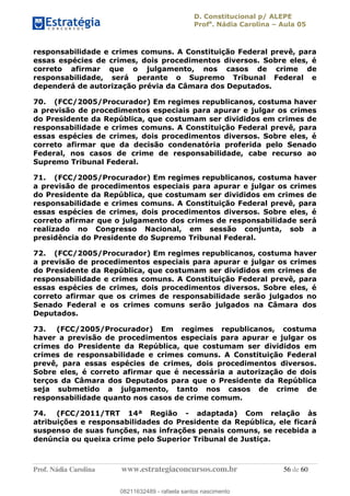 D. Constitucional p/ ALEPE
Profa
. Nádia Carolina Aula 05
Prof. Nádia Carolina www.estrategiaconcursos.com.br 56 de 60
responsabilidade e crimes comuns. A Constituição Federal prevê, para
essas espécies de crimes, dois procedimentos diversos. Sobre eles, é
correto afirmar que o julgamento, nos casos de crime de
responsabilidade, será perante o Supremo Tribunal Federal e
dependerá de autorização prévia da Câmara dos Deputados.
70. (FCC/2005/Procurador) Em regimes republicanos, costuma haver
a previsão de procedimentos especiais para apurar e julgar os crimes
do Presidente da República, que costumam ser divididos em crimes de
responsabilidade e crimes comuns. A Constituição Federal prevê, para
essas espécies de crimes, dois procedimentos diversos. Sobre eles, é
correto afirmar que da decisão condenatória proferida pelo Senado
Federal, nos casos de crime de responsabilidade, cabe recurso ao
Supremo Tribunal Federal.
71. (FCC/2005/Procurador) Em regimes republicanos, costuma haver
a previsão de procedimentos especiais para apurar e julgar os crimes
do Presidente da República, que costumam ser divididos em crimes de
responsabilidade e crimes comuns. A Constituição Federal prevê, para
essas espécies de crimes, dois procedimentos diversos. Sobre eles, é
correto afirmar que o julgamento dos crimes de responsabilidade será
realizado no Congresso Nacional, em sessão conjunta, sob a
presidência do Presidente do Supremo Tribunal Federal.
72. (FCC/2005/Procurador) Em regimes republicanos, costuma haver
a previsão de procedimentos especiais para apurar e julgar os crimes
do Presidente da República, que costumam ser divididos em crimes de
responsabilidade e crimes comuns. A Constituição Federal prevê, para
essas espécies de crimes, dois procedimentos diversos. Sobre eles, é
correto afirmar que os crimes de responsabilidade serão julgados no
Senado Federal e os crimes comuns serão julgados na Câmara dos
Deputados.
73. (FCC/2005/Procurador) Em regimes republicanos, costuma
haver a previsão de procedimentos especiais para apurar e julgar os
crimes do Presidente da República, que costumam ser divididos em
crimes de responsabilidade e crimes comuns. A Constituição Federal
prevê, para essas espécies de crimes, dois procedimentos diversos.
Sobre eles, é correto afirmar que é necessária a autorização de dois
terços da Câmara dos Deputados para que o Presidente da República
seja submetido a julgamento, tanto nos casos de crime de
responsabilidade quanto nos casos de crime comum.
74. (FCC/2011/TRT 14ª Região - adaptada) Com relação às
atribuições e responsabilidades do Presidente da República, ele ficará
suspenso de suas funções, nas infrações penais comuns, se recebida a
denúncia ou queixa crime pelo Superior Tribunal de Justiça.
08211632489
08211632489 - rafaela santos nascimento
 
