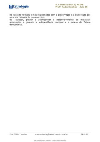 D. Constitucional p/ ALEPE
Profa
. Nádia Carolina Aula 05
Prof. Nádia Carolina www.estrategiaconcursos.com.br 58 de 60
na faixa de fronteira e nas relacionadas com a preservação e a exploração dos
recursos naturais de qualquer tipo.
e) Estudar, propor e acompanhar o desenvolvimento de iniciativas
necessárias a garantir a independência nacional e a defesa do Estado
democrático.
08211632489
08211632489 - rafaela santos nascimento
 