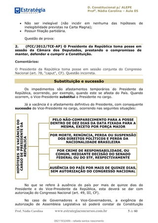D. Constitucional p/ ALEPE
Profa
. Nádia Carolina Aula 05
Prof. Nádia Carolina www.estrategiaconcursos.com.br 5 de 60
Não ser inelegível (não incidir em nenhuma das hipóteses de
inelegibilidade previstas na Carta Magna);
Possuir filiação partidária.
Questão de prova:
2. (FCC/2012/TCE-AP) O Presidente da República toma posse em
sessão da Câmara dos Deputados, prestando o compromisso de
manter, defender e cumprir a Constituição.
Comentários:
O Presidente da República toma posse em sessão conjunta do Congresso
Nacional (art. 78, "caput", CF). Questão incorreta.
Substituição e sucessão
Os impedimentos são afastamentos temporários do Presidente da
República, ocorrendo, por exemplo, quando este se afasta do País. Quando
ocorrem, o Vice-Presidente substitui o Presidente no cargo.
Já a vacância é o afastamento definitivo do Presidente, com consequente
sucessão do Vice-Presidente no cargo, ocorrendo nas seguintes situações:
No que se refere à ausência do país por mais de quinze dias do
Presidente e do Vice-Presidente da República, esta deverá se dar com
autorização do Congresso Nacional (art. 49, III, CF).
No caso de Governadores e Vice-Governadores, a exigência de
autorização de Assembleia Legislativa só poderá constar da Constituição
HIPÓTESESDEVACÂNCIADO
CARGODEPRESIDENTEDA
REPÚBLICA
PELO NÃO-COMPARECIMENTO PARA A POSSE
DENTRO DE DEZ DIAS DA DATA FIXADA PARA A
MESMA, EXCETO POR FORÇA MAIOR
POR MORTE, RENÚNCIA, PERDA OU SUSPENSÃO
DOS DIREITOS POLÍTICOS E PERDA DA
NACIONALIDADE BRASILEIRA
POR CRIME DE RESPONSABILIDADE, OU
COMUM, MEDIANTE DECISÃO DO SENADO
FEDERAL OU DO STF, RESPECTIVAMENTE
AUSÊNCIA DO PAÍS POR MAIS DE QUINZE DIAS,
SEM AUTORIZAÇÃO DO CONGRESSO NACIONAL
08211632489
08211632489 - rafaela santos nascimento
 