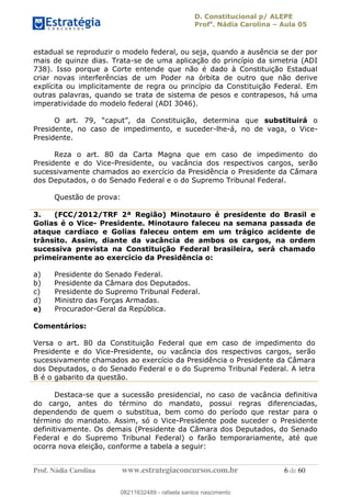 D. Constitucional p/ ALEPE
Profa
. Nádia Carolina Aula 05
Prof. Nádia Carolina www.estrategiaconcursos.com.br 6 de 60
estadual se reproduzir o modelo federal, ou seja, quando a ausência se der por
mais de quinze dias. Trata-se de uma aplicação do princípio da simetria (ADI
738). Isso porque a Corte entende que não é dado à Constituição Estadual
criar novas interferências de um Poder na órbita de outro que não derive
explícita ou implicitamente de regra ou princípio da Constituição Federal. Em
outras palavras, quando se trata de sistema de pesos e contrapesos, há uma
imperatividade do modelo federal (ADI 3046).
substituirá o
Presidente, no caso de impedimento, e suceder-lhe-á, no de vaga, o Vice-
Presidente.
Reza o art. 80 da Carta Magna que em caso de impedimento do
Presidente e do Vice-Presidente, ou vacância dos respectivos cargos, serão
sucessivamente chamados ao exercício da Presidência o Presidente da Câmara
dos Deputados, o do Senado Federal e o do Supremo Tribunal Federal.
Questão de prova:
3. (FCC/2012/TRF 2ª Região) Minotauro é presidente do Brasil e
Golias é o Vice- Presidente. Minotauro faleceu na semana passada de
ataque cardíaco e Golias faleceu ontem em um trágico acidente de
trânsito. Assim, diante da vacância de ambos os cargos, na ordem
sucessiva prevista na Constituição Federal brasileira, será chamado
primeiramente ao exercício da Presidência o:
a) Presidente do Senado Federal.
b) Presidente da Câmara dos Deputados.
c) Presidente do Supremo Tribunal Federal.
d) Ministro das Forças Armadas.
e) Procurador-Geral da República.
Comentários:
Versa o art. 80 da Constituição Federal que em caso de impedimento do
Presidente e do Vice-Presidente, ou vacância dos respectivos cargos, serão
sucessivamente chamados ao exercício da Presidência o Presidente da Câmara
dos Deputados, o do Senado Federal e o do Supremo Tribunal Federal. A letra
B é o gabarito da questão.
Destaca-se que a sucessão presidencial, no caso de vacância definitiva
do cargo, antes do término do mandato, possui regras diferenciadas,
dependendo de quem o substitua, bem como do período que restar para o
término do mandato. Assim, só o Vice-Presidente pode suceder o Presidente
definitivamente. Os demais (Presidente da Câmara dos Deputados, do Senado
Federal e do Supremo Tribunal Federal) o farão temporariamente, até que
ocorra nova eleição, conforme a tabela a seguir:
08211632489
08211632489 - rafaela santos nascimento
 