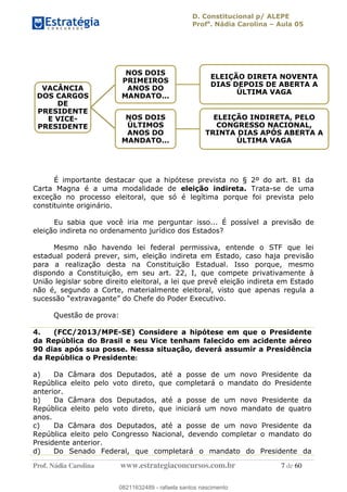 D. Constitucional p/ ALEPE
Profa
. Nádia Carolina Aula 05
Prof. Nádia Carolina www.estrategiaconcursos.com.br 7 de 60
É importante destacar que a hipótese prevista no § 2º do art. 81 da
Carta Magna é a uma modalidade de eleição indireta. Trata-se de uma
exceção no processo eleitoral, que só é legítima porque foi prevista pelo
constituinte originário.
Eu sabia que você iria me perguntar isso... É possível a previsão de
eleição indireta no ordenamento jurídico dos Estados?
Mesmo não havendo lei federal permissiva, entende o STF que lei
estadual poderá prever, sim, eleição indireta em Estado, caso haja previsão
para a realização desta na Constituição Estadual. Isso porque, mesmo
dispondo a Constituição, em seu art. 22, I, que compete privativamente à
União legislar sobre direito eleitoral, a lei que prevê eleição indireta em Estado
não é, segundo a Corte, materialmente eleitoral, visto que apenas regula a
Questão de prova:
4. (FCC/2013/MPE-SE) Considere a hipótese em que o Presidente
da República do Brasil e seu Vice tenham falecido em acidente aéreo
90 dias após sua posse. Nessa situação, deverá assumir a Presidência
da República o Presidente:
a) Da Câmara dos Deputados, até a posse de um novo Presidente da
República eleito pelo voto direto, que completará o mandato do Presidente
anterior.
b) Da Câmara dos Deputados, até a posse de um novo Presidente da
República eleito pelo voto direto, que iniciará um novo mandato de quatro
anos.
c) Da Câmara dos Deputados, até a posse de um novo Presidente da
República eleito pelo Congresso Nacional, devendo completar o mandato do
Presidente anterior.
d) Do Senado Federal, que completará o mandato do Presidente da
VACÂNCIA
DOS CARGOS
DE
PRESIDENTE
E VICE-
PRESIDENTE
NOS DOIS
PRIMEIROS
ANOS DO
MANDATO...
ELEIÇÃO DIRETA NOVENTA
DIAS DEPOIS DE ABERTA A
ÚLTIMA VAGA
NOS DOIS
ÚLTIMOS
ANOS DO
MANDATO...
ELEIÇÃO INDIRETA, PELO
CONGRESSO NACIONAL,
TRINTA DIAS APÓS ABERTA A
ÚLTIMA VAGA
08211632489
08211632489 - rafaela santos nascimento
 