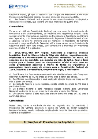 D. Constitucional p/ ALEPE
Profa
. Nádia Carolina Aula 05
Prof. Nádia Carolina www.estrategiaconcursos.com.br 8 de 60
República morto, já que a vacância dos cargos de Presidente e de Vice-
Presidente da República ocorreu nos dois primeiros anos do mandato.
e) Do Senado Federal, até a posse de um novo Presidente da República
eleito pelo voto direto, que iniciará um novo mandato de quatro anos.
Comentários:
Versa o art. 80 da Constituição Federal que em caso de impedimento do
Presidente e do Vice-Presidente, ou vacância dos respectivos cargos, serão
sucessivamente chamados ao exercício da Presidência o Presidente da Câmara
dos Deputados, o do Senado Federal e o do Supremo Tribunal Federal. Como
a vacância se deu no primeiro ano do mandato, o Presidente da Câmara
assumirá o cargo de Chefe do Executivo até a posse de um novo Presidente da
República eleito pelo voto direto, que completará o mandato do Presidente
anterior. A letra A é o gabarito.
5. (FCC/2013/TRT 18ª Região) Considere a seguinte situação
hipotética: Raul da Silva e João da Silva são eleitos, respectivamente,
Presidente e Vice-Presidente da República Federativa do Brasil. No
segundo ano de mandato, em meados do mês de julho, Raul e João
viajam para a Europa para um compromisso oficial e uma pane no
avião presidencial acarreta a morte de todos os tripulantes e
passageiros. Neste caso, de acordo com a Constituição Federal de
1988, assumirá a Presidência, em primeiro lugar, o Presidente:
a) Da Câmara dos Deputados e será realizada eleição indireta pelo Congresso
Nacional, na forma da lei, no prazo de trinta dias a partir dos óbitos.
b) Da Câmara dos Deputados e será realizada eleição direta no prazo de 90
dias a partir dos óbitos.
c) Do Senado Federal e será realizada eleição direta no prazo de 90 dias a
partir dos óbitos.
d) Do Senado Federal e será realizada eleição indireta pelo Congresso
Nacional, na forma da lei, no prazo de trinta dias a partir dos óbitos.
e) Do Senado Federal e será realizada eleição direta no prazo de 120 dias a
partir dos óbitos.
Comentários:
Nesse caso, como a vacância se deu no segundo ano do mandato, o
Presidente da Câmara exercerá o cargo de Chefe do Poder Executivo
temporariamente, sendo realizada eleição direta noventa dias após os óbitos.
A letra B é o gabarito.
Atribuições do Presidente da República
08211632489
08211632489 - rafaela santos nascimento
 