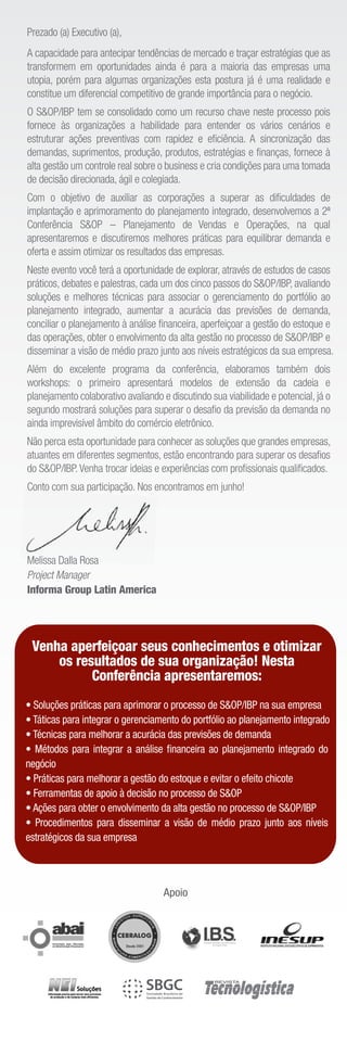 Prezado (a) Executivo (a),
A capacidade para antecipar tendências de mercado e traçar estratégias que as
transformem em oportunidades ainda é para a maioria das empresas uma
utopia, porém para algumas organizações esta postura já é uma realidade e
constitue um diferencial competitivo de grande importância para o negócio.
O S&OP/IBP tem se consolidado como um recurso chave neste processo pois
fornece às organizações a habilidade para entender os vários cenários e
estruturar ações preventivas com rapidez e eﬁciência. A sincronização das
demandas, suprimentos, produção, produtos, estratégias e ﬁnanças, fornece à
alta gestão um controle real sobre o business e cria condições para uma tomada
de decisão direcionada, ágil e colegiada.
Com o objetivo de auxiliar as corporações a superar as diﬁculdades de
implantação e aprimoramento do planejamento integrado, desenvolvemos a 2ª
Conferência S&OP – Planejamento de Vendas e Operações, na qual
apresentaremos e discutiremos melhores práticas para equilibrar demanda e
oferta e assim otimizar os resultados das empresas.
Neste evento você terá a oportunidade de explorar, através de estudos de casos
práticos, debates e palestras, cada um dos cinco passos do S&OP/IBP, avaliando
soluções e melhores técnicas para associar o gerenciamento do portfólio ao
planejamento integrado, aumentar a acurácia das previsões de demanda,
conciliar o planejamento à análise ﬁnanceira, aperfeiçoar a gestão do estoque e
das operações, obter o envolvimento da alta gestão no processo de S&OP/IBP e
disseminar a visão de médio prazo junto aos níveis estratégicos da sua empresa.
Além do excelente programa da conferência, elaboramos também dois
workshops: o primeiro apresentará modelos de extensão da cadeia e
planejamento colaborativo avaliando e discutindo sua viabilidade e potencial, já o
segundo mostrará soluções para superar o desaﬁo da previsão da demanda no
ainda imprevisível âmbito do comércio eletrônico.
Não perca esta oportunidade para conhecer as soluções que grandes empresas,
atuantes em diferentes segmentos, estão encontrando para superar os desaﬁos
do S&OP/IBP. Venha trocar ideias e experiências com proﬁssionais qualiﬁcados.
Conto com sua participação. Nos encontramos em junho!




Melissa Dalla Rosa
Project Manager
Informa Group Latin America




 Venha aperfeiçoar seus conhecimentos e otimizar
     os resultados de sua organização! Nesta
           Conferência apresentaremos:
• Soluções práticas para aprimorar o processo de S&OP/IBP na sua empresa
• Táticas para integrar o gerenciamento do portfólio ao planejamento integrado
• Técnicas para melhorar a acurácia das previsões de demanda
• Métodos para integrar a análise ﬁnanceira ao planejamento integrado do
negócio
• Práticas para melhorar a gestão do estoque e evitar o efeito chicote
• Ferramentas de apoio à decisão no processo de S&OP
• Ações para obter o envolvimento da alta gestão no processo de S&OP/IBP
• Procedimentos para disseminar a visão de médio prazo junto aos níveis
estratégicos da sua empresa




                                    Apoio
 