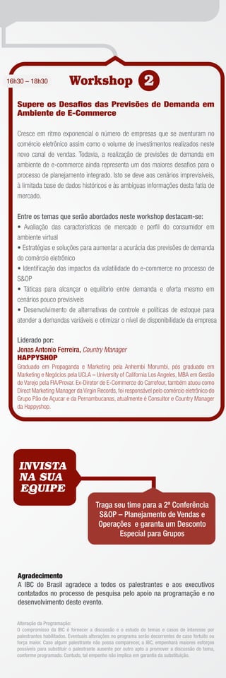 16h30 – 18h30               Workshop 2
   Supere os Desaﬁos das Previsões de Demanda em
   Ambiente de E-Commerce

   Cresce em ritmo exponencial o número de empresas que se aventuram no
   comércio eletrônico assim como o volume de investimentos realizados neste
   novo canal de vendas. Todavia, a realização de previsões de demanda em
   ambiente de e-commerce ainda representa um dos maiores desaﬁos para o
   processo de planejamento integrado. Isto se deve aos cenários imprevisíveis,
   à limitada base de dados históricos e às ambíguas informações desta fatia de
   mercado.

   Entre os temas que serão abordados neste workshop destacam-se:
   • Avaliação das características de mercado e perﬁl do consumidor em
   ambiente virtual
   • Estratégias e soluções para aumentar a acurácia das previsões de demanda
   do comércio eletrônico
   • Identiﬁcação dos impactos da volatilidade do e-commerce no processo de
   S&OP
   • Táticas para alcançar o equilíbrio entre demanda e oferta mesmo em
   cenários pouco previsíveis
   • Desenvolvimento de alternativas de controle e políticas de estoque para
   atender a demandas variáveis e otimizar o nível de disponibilidade da empresa

   Liderado por:
   Jonas Antonio Ferreira, Country Manager
   HAPPYSHOP
   Graduado em Propaganda e Marketing pela Anhembi Morumbi, pós graduado em
   Marketing e Negócios pela UCLA – University of California Los Angeles, MBA em Gestão
   de Varejo pela FIA/Provar. Ex-Diretor de E-Commerce do Carrefour, também atuou como
   Direct Marketing Manager da Virgin Records, foi responsável pelo comércio eletrônico do
   Grupo Pão de Açucar e da Pernambucanas, atualmente é Consultor e Country Manager
   da Happyshop.




   INVISTA
   NA SUA
   EQUIPE
                                         Traga seu time para a 2ª Conferência
                                          S&OP – Planejamento de Vendas e
                                          Operações e garanta um Desconto
                                                 Especial para Grupos




   Agradecimento
   A IBC do Brasil agradece a todos os palestrantes e aos executivos
   contatados no processo de pesquisa pelo apoio na programação e no
   desenvolvimento deste evento.

   Alteração da Programação:
   O compromisso da IBC é fornecer a discussão e o estudo de temas e casos de interesse por
   palestrantes habilitados. Eventuais alterações no programa serão decorrentes de caso fortuito ou
   força maior. Caso algum palestrante não possa comparecer, a IBC, empenhará maiores esforços
   possíveis para substituir o palestrante ausente por outro apto a promover a discussão do tema,
   conforme programado. Contudo, tal empenho não implica em garantia da substituição.
 