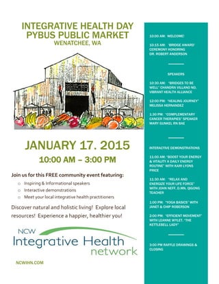 INTEGRATIVE HEALTH DAY
PYBUS PUBLIC MARKET
WENATCHEE, WA
JANUARY 17, 2015
10:00 AM – 3:00 PM
Join us for this FREE community event featuring:
o Inspiring & Informational speakers
o Interactive demonstrations
o Meet your local integrative health practitioners
Discover natural and holistic living! Explore local
resources! Experience a happier, healthier you!
NCWIHN.COM
10:00 AM: WELCOME!
10:15 AM: ‘BRIDGE AWARD’
CEREMONY HONORING
DR. ROBERT ANDERSON
SPEAKERS
10:30 AM: “BRIDGES TO BE
WELL” CHANDRA VILLANO ND,
VIBRANT HEALTH ALLIANCE
12:00 PM: “HEALING JOURNEY”
MELISSA HERNANDEZ
1:30 PM: “COMPLEMENTARY
CANCER THERAPIES” SPEAKER
MARY GUNKEL RN BAE
INTERACTIVE DEMONSTRATIONS
11:00 AM: “BOOST YOUR ENERGY
& VITALITY A DAILY ENERGY
ROUTINE” WITH KARI LYONS
PRICE
11:30 AM: “RELAX AND
ENERGIZE YOUR LIFE FORCE”
WITH JOHN NEFF, D.MN. QIGONG
TEACHER
1:00 PM: “YOGA BASICS” WITH
JANET & CHIP ROBERSON
2:00 PM: “EFFICIENT MOVEMENT”
WITH LEANNE WYLET, “THE
KETTLEBELL LADY”
3:00 PM RAFFLE DRAWINGS &
CLOSING
 