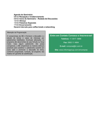 Agenda do Seminário:
         08h30 Recepção e Credenciamento
         09h00 Início do Seminário – Rodada de Discussões
         12h30 Almoço
         14h00 Palestras Especiais
         17h00 Encerramento
         Haverá intervalo para coffee break e networking


Alteração da Programação

O compromisso da IBC é fornecer a discussão e o       Entre em Contato Conosco e Inscreva-se!
estudo de temas e casos de interesse por
                                                                 Telefone: 11 3017- 6888
palestrantes habilitados. Eventuais alterações no
programa são decorrentes de caso fortuito ou força                 Fax: 0800 11 4664
maior. Caso algum palestrante não possa
comparecer, a IBC empenhará os maiores esforços                E-mail: compras@iir.com.br
possíveis para substituir o palestrante ausente por
outro apto a promover a discussão do tema,                Site: www.informagroup.com.br/compras
conforme programado. Contudo, tal empenho não
implica em garantia da substituição.
 