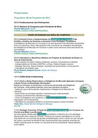 Programação:

Terça-feira, 08 de Fevereiro de 2011

08h00 Credenciamento dos Participantes

08h20 Abertura do Congresso pelo Presidente de Mesa
Claudio Mitsutani, Diretor
ATMAN CONSULTORIA EMPRESARIAL

                VISÃO INTEGRADA DA ÁREA DE COMPRAS

08h30 Entenda Como a Implementação da Inteligência em Compras Pode
Facilitar a Análise de Cenários e Aumentar a sua Vantagem Competitiva
A Inteligência de Mercado em Compras é um dos assuntos mais discutidos atualmente
entre os executivos. Essa visão ajudará você a conhecer as vantagens da aplicação
da Inteligência de Mercado em Compras e saber como estruturar essa área dentro da
sua empresa.
Claudio Mitsutani, Diretor
ATMAN CONSULTORIA EMPRESARIAL

09h20 Indicadores e Benefícios Obtidos em Projetos de Qualidade de Dados na
Área de Suprimentos
• Padronização de dados mestres (materiais, serviços, fornecedores e clientes)
• Categorização por famílias (UNSPSC, e-Class, Federal Supply e outros)
• Startegic Sourcing, Spend Analysis, Contratos de fornecimento, e-Procurement
• Indicadores de projetos reais
Paulo Roberto Zampieri Nunes, Diretor de Serviços
ASTREIN

10h10 Coffee Break & Networking

10h30 Como a Alcoa Desenvolveu a Inteligência de Mercado Aplicada a Compras
e Quais Foram os Resultados Alcançados
Depois de conhecer os benefícios e a forma de estruturação da Inteligência
em Compras, você poderá entender como isso acontece na prática.             Caso
• Saiba por que a Alcoa decidiu implementar a Inteligência de Mercado em    Prático
Compras
• Quais foram os principais desafios e barreiras para implementação
• Conheça as ferramentas utilizadas na área
• Como a Inteligência vem ajudando no planejamento estratégico da área e na
negociação com fornecedores
• Identifique os resultados obtidos e os próximos passos a serem tomados
Fabio Ono, Global Market Intelligence Manager
ALCOA

11h20 Strategic Sourcing: O Papel do Planejamento Estratégico em Compras em
Prol de uma Maior Lucratividade
As informações obtidas pela inteligência possibilitam o desenho de uma estratégia
diferenciada para a área de compras. Comprar de maneira estratégica é um ponto
importante em um momento de grande competitividade como o atual, em que redução
de custos e aumento da eficiência são imprescindíveis para qualquer empresa de
médio e grande porte se manter no mercado de forma sustentável. Nessa palestra,
você saberá:
 