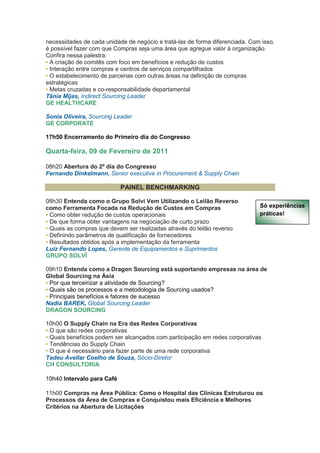 necessidades de cada unidade de negócio e tratá-las de forma diferenciada. Com isso,
é possível fazer com que Compras seja uma área que agregue valor à organização.
Confira nessa palestra:
• A criação de comitês com foco em benefícios e redução de custos
• Interação entre compras e centros de serviços compartilhados
• O estabelecimento de parcerias com outras áreas na definição de compras
estratégicas
• Metas cruzadas e co-responsabilidade departamental
Tânia Mijas, Indirect Sourcing Leader
GE HEALTHCARE

Sonia Oliveira, Sourcing Leader
GE CORPORATE

17h50 Encerramento do Primeiro dia do Congresso

Quarta-feira, 09 de Fevereiro de 2011

08h20 Abertura do 2º dia do Congresso
Fernando Dinkelmann, Senior executive in Procurement & Supply Chain

                            PAINEL BENCHMARKING

08h30 Entenda como o Grupo Solvi Vem Utilizando o Leilão Reverso
como Ferramenta Focada na Redução de Custos em Compras                        Só experiências
• Como obter redução de custos operacionais                                   práticas!
• De que forma obter vantagens na negociação de curto prazo
• Quais as compras que devem ser realizadas através do leilão reverso
• Definindo parâmetros de qualificação de fornecedores
• Resultados obtidos após a implementação da ferramenta
Luiz Fernando Lopes, Gerente de Equipamentos e Suprimentos
GRUPO SOLVÍ

09h10 Entenda como a Dragon Sourcing está suportando empresas na área de
Global Sourcing na Ásia
• Por que terceirizar a atividade de Sourcing?
• Quais são os processos e a metodologia de Sourcing usados?
• Principais benefícios e fatores de sucesso
Nadia BAREK, Global Sourcing Leader
DRAGON SOURCING

10h00 O Supply Chain na Era das Redes Corporativas
• O que são redes corporativas
• Quais benefícios podem ser alcançados com participação em redes corporativas
• Tendências do Supply Chain
• O que é necessário para fazer parte de uma rede corporativa
Tadeu Avellar Coelho de Souza, Sócio-Diretor
CH CONSULTORIA

10h40 Intervalo para Café

11h00 Compras na Área Pública: Como o Hospital das Clínicas Estruturou os
Processos da Área de Compras e Conquistou mais Eficiência e Melhores
Critérios na Abertura de Licitações
 