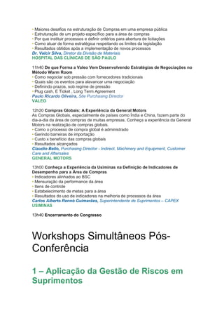• Maiores desafios na estruturação de Compras em uma empresa pública
• Estruturação de um projeto específico para a área de compras
• Por que instituir processos e definir critérios para abertura de licitações
• Como atuar de forma estratégica respeitando os limites da legislação
• Resultados obtidos após a implementação de novos processos
Dr. Valcir Silva, Diretor da Divisão de Materiais
HOSPITAL DAS CLÍNICAS DE SÃO PAULO

11h40 De que Forma a Valeo Vem Desenvolvendo Estratégias de Negociações no
Método Warm Room
• Como negociar sob pressão com fornecedores tradicionais
• Quais são os eventos para alavancar uma negociação
• Definindo prazos, sob regime de pressão
• Plug cash, E Ticket , Long Term Agreement
Paulo Ricardo Oliveira, Site Purchasing Director
VALEO

12h20 Compras Globais: A Experiência da General Motors
As Compras Globais, especialmente de países como Índia e China, fazem parte do
dia-a-dia da área de compras de muitas empresas. Conheça a experiência da General
Motors na realização de compras globais.
• Como o processo de compra global é administrado
• Gerindo barreiras de importação
• Custo x benefício das compras globais
• Resultados alcançados
Claudio Bello, Purchasing Director - Indirect, Machinery and Equipment, Customer
Care and Aftersales
GENERAL MOTORS

13h00 Conheça a Experiência da Usiminas na Definição de Indicadores de
Desempenho para a Área de Compras
• Indicadores alinhados ao BSC
• Mensuração da performance da área
• Itens de controle
• Estabelecimento de metas para a área
• Resultados do uso de indicadores na melhoria de processos da área
Carlos Alberto Rennó Guimarães, Superintendente de Suprimentos – CAPEX
USIMINAS

13h40 Encerramento do Congresso




Workshops Simultâneos Pós-
Conferência

1 – Aplicação da Gestão de Riscos em
Suprimentos
 
