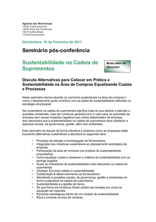 Agenda dos Workshops
14h30 Credenciamento
14h45 Início dos Workshops
16h15 Coffee Break
17h30 Encerramento


Quinta-feira, 10 de Fevereiro de 2011

Seminário pós-conferência

Sustentabilidade na Cadeia de                                    Muito além do
                                                                 discurso!
Suprimentos

Discuta Alternativas para Colocar em Prática a
Sustentabilidade na Área de Compras Equalizando Custos
e Processos

Neste seminário iremos abordar os caminhos sustentáveis na área de compras e
como o departamento pode contribuir com as ações de sustentabilidade definidas na
estratégia empresarial.

Ser sustentável na cadeia de suprimentos significa mais do que dedicar a atenção a
questões ambientais, mas sim continuar gerando lucro e valor para os acionistas da
empresa sem causar impactos negativos aos outros stakeholders da empresa.
Isso demonstra que a sustentabilidade na cadeia de suprimentos deve obedecer a
aspectos sociais, de governança, gestão, além dos ambientais.

Este seminário irá discutir de forma interativa e dinâmica como as empresas estão
buscando alternativas sustentáveis e abordará os seguintes itens:

            Processo de seleção e homologação de fornecedores
            Integração das iniciativas sustentáveis ao planejamento estratégico da
            empresa
            Participação da área de compras nos projetos de sustentabilidade
            empresariais
            Como equalizar custos e obedecer a critérios de sustentabilidade com os
            savings exigidos
            Quais os indicadores de sustentabilidade mais relevantes na cadeia de
            suprimentos
            Strategic Sourcing voltado à sustentabilidade
            Colaboração & desenvolvimento de fornecedores
            Atendendo a questões sociais, de governança, gestão e ambientais de
            forma sustentável na cadeia de suprimentos
            Sustentabilidade e a gestão de riscos
            De que forma as iniciativas Green podem ser levadas em conta na
            aquisição de materiais
            Parcerias estratégicas dentro de um modelo de sustentabilidade
            Ética e conduta na área de compras
 