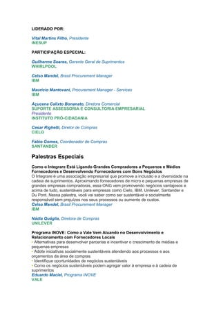 LIDERADO POR:

Vital Martins Filho, Presidente
INESUP

PARTICIPAÇÃO ESPECIAL:

Guilherme Soares, Gerente Geral de Suprimentos
WHIRLPOOL

Celso Mandel, Brasil Procurement Manager
IBM

Mauricio Mantovani, Procurement Manager - Services
IBM

Açucena Calixto Bonanato, Diretora Comercial
SUPORTE ASSESSORIA E CONSULTORIA EMPRESARIAL
Presidente
INSTITUTO PRÓ-CIDADANIA

Cesar Righetti, Diretor de Compras
CIELO

Fabio Gomes, Coordenador de Compras
SANTANDER

Palestras Especiais
Como o Integrare Está Ligando Grandes Compradores a Pequenos e Médios
Fornecedores e Desenvolvendo Fornecedores com Bons Negócios
O Integrare é uma associação empresarial que promove a inclusão e a diversidade na
cadeia de suprimentos. Aproximando fornecedores de micro e pequenas empresas de
grandes empresas compradoras, essa ONG vem promovendo negócios vantajosos e
acima de tudo, sustentáveis para empresas como Cielo, IBM, Unilever, Santander e
Du Pont. Nessa palestra, você vai saber como ser sustentável e socialmente
responsável sem prejuízos nos seus processos ou aumento de custos.
Celso Mandel, Brasil Procurement Manager
IBM

Nádia Quáglia, Diretora de Compras
UNILEVER

Programa INOVE: Como a Vale Vem Atuando no Desenvolvimento e
Relacionamento com Fornecedores Locais
• Alternativas para desenvolver parcerias e incentivar o crescimento de médias e
pequenas empresas
• Adote iniciativas socialmente sustentáveis atendendo aos processos e aos
orçamentos da área de compras
• Identifique oportunidades de negócios sustentáveis
• Como os negócios sustentáveis podem agregar valor à empresa e à cadeia de
suprimentos
Eduardo Maciel, Programa INOVE
VALE
 