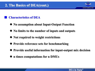 DEA in Stata®
 Characteristics of DEA
 No assumption about Input-Output Function
 No limits to the number of inputs and outputs
 Not required to weight restrictions
 Provide reference sets for benchmarking
 Provide useful information for input-output mix decision
 n times computations for n DMUs
2. The Basics of DEA(cont.)
 
