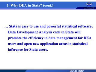 DEA in Stata®
… Stata is easy to use and powerful statistical software;
Data Envelopment Analysis code in Stata will
promote the efficiency in data management for DEA
users and open new application areas in statistical
inference for Stata users.
1. Why DEA in Stata? (cont.)
 
